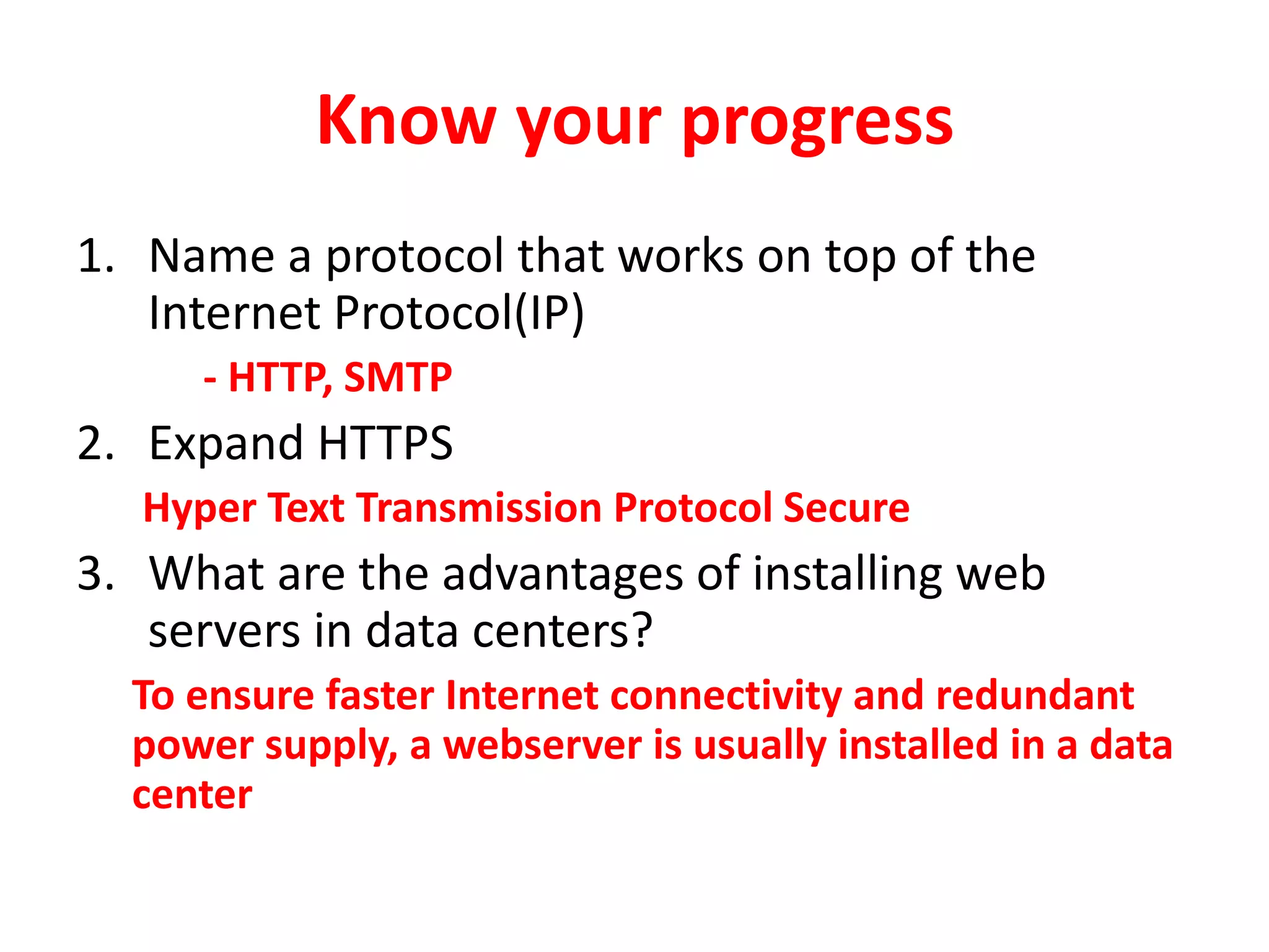 Know your progress
1. Name a protocol that works on top of the
Internet Protocol(IP)
- HTTP, SMTP
2. Expand HTTPS
Hyper Text Transmission Protocol Secure
3. What are the advantages of installing web
servers in data centers?
To ensure faster Internet connectivity and redundant
power supply, a webserver is usually installed in a data
center
 