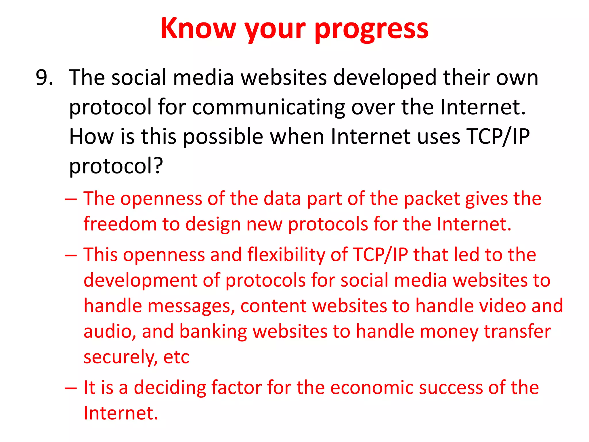 Know your progress
9. The social media websites developed their own
protocol for communicating over the Internet.
How is this possible when Internet uses TCP/IP
protocol?
– The openness of the data part of the packet gives the
freedom to design new protocols for the Internet.
– This openness and flexibility of TCP/IP that led to the
development of protocols for social media websites to
handle messages, content websites to handle video and
audio, and banking websites to handle money transfer
securely, etc
– It is a deciding factor for the economic success of the
Internet.
 