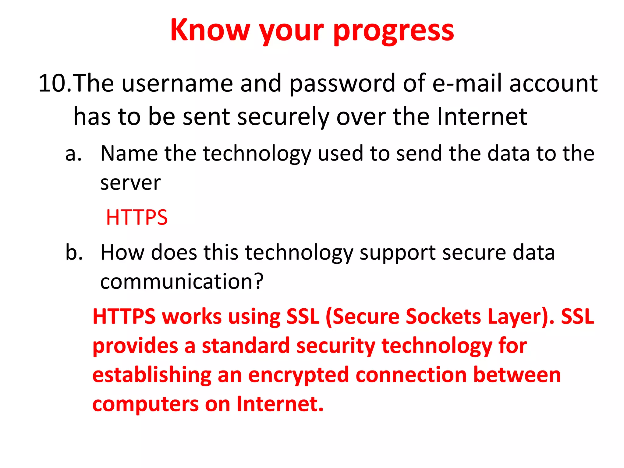 Know your progress
10.The username and password of e-mail account
has to be sent securely over the Internet
a. Name the technology used to send the data to the
server
HTTPS
b. How does this technology support secure data
communication?
HTTPS works using SSL (Secure Sockets Layer). SSL
provides a standard security technology for
establishing an encrypted connection between
computers on Internet.
 