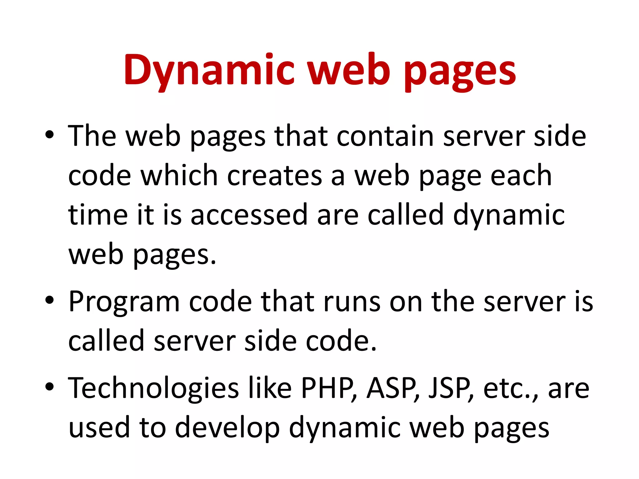 Dynamic web pages
• The web pages that contain server side
code which creates a web page each
time it is accessed are called dynamic
web pages.
• Program code that runs on the server is
called server side code.
• Technologies like PHP, ASP, JSP, etc., are
used to develop dynamic web pages
 