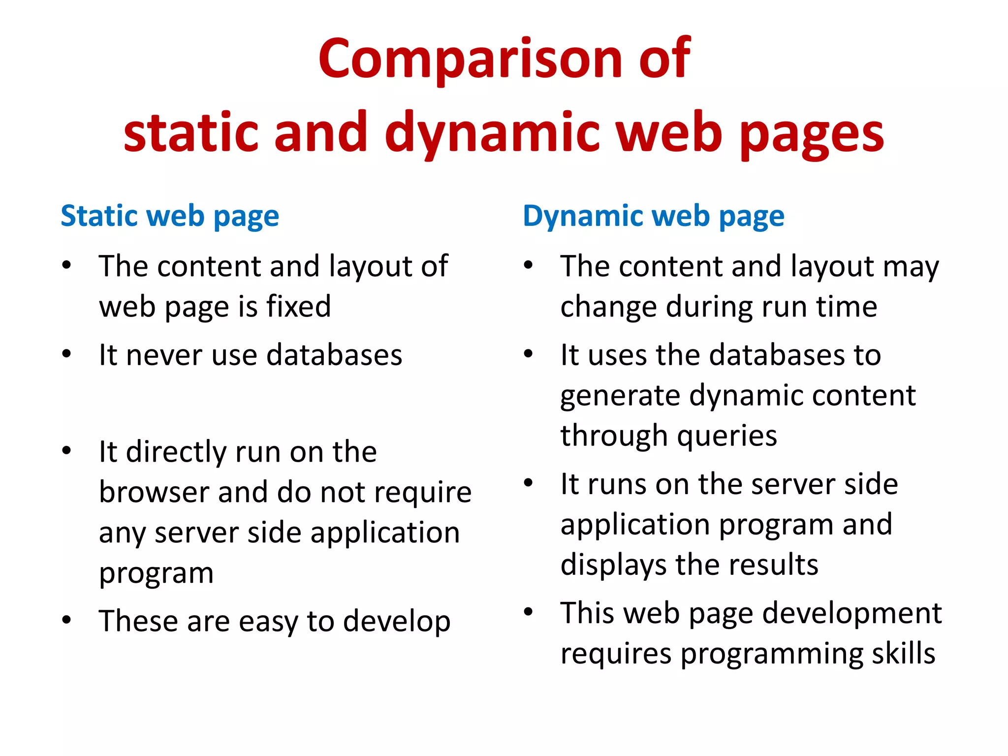 Comparison of
static and dynamic web pages
Static web page
• The content and layout of
web page is fixed
• It never use databases
• It directly run on the
browser and do not require
any server side application
program
• These are easy to develop
Dynamic web page
• The content and layout may
change during run time
• It uses the databases to
generate dynamic content
through queries
• It runs on the server side
application program and
displays the results
• This web page development
requires programming skills
 