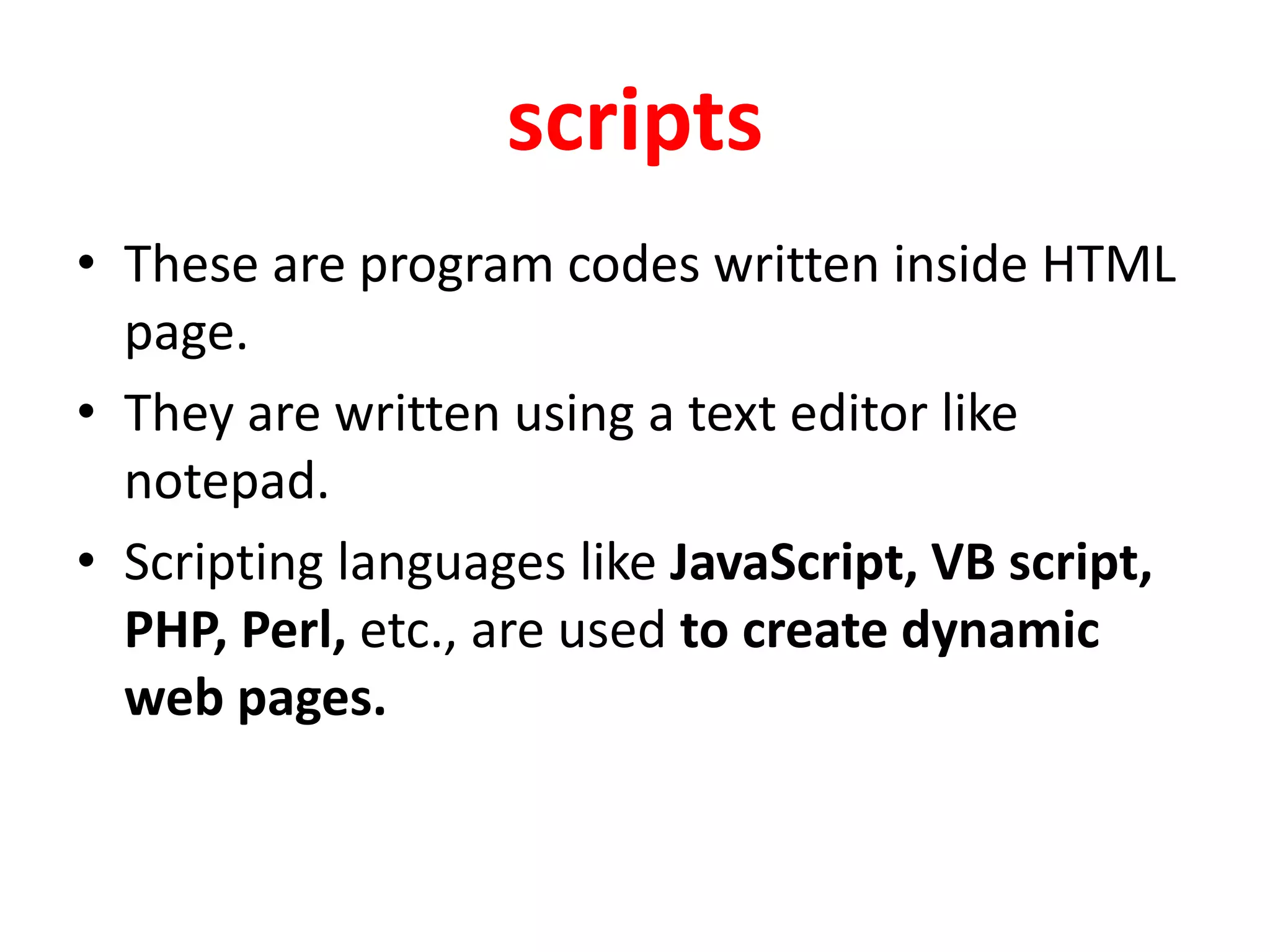 scripts
• These are program codes written inside HTML
page.
• They are written using a text editor like
notepad.
• Scripting languages like JavaScript, VB script,
PHP, Perl, etc., are used to create dynamic
web pages.
 