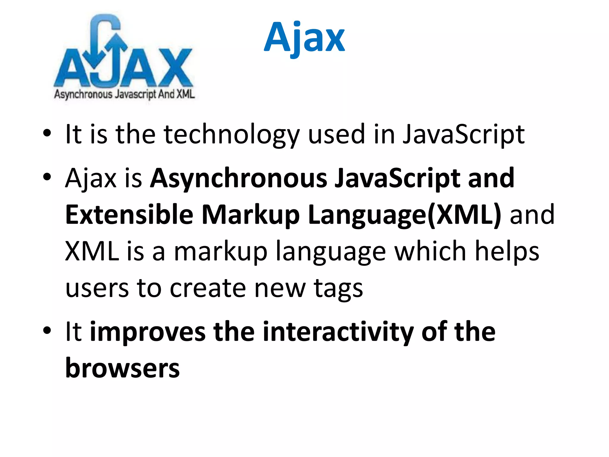 Ajax
• It is the technology used in JavaScript
• Ajax is Asynchronous JavaScript and
Extensible Markup Language(XML) and
XML is a markup language which helps
users to create new tags
• It improves the interactivity of the
browsers
 