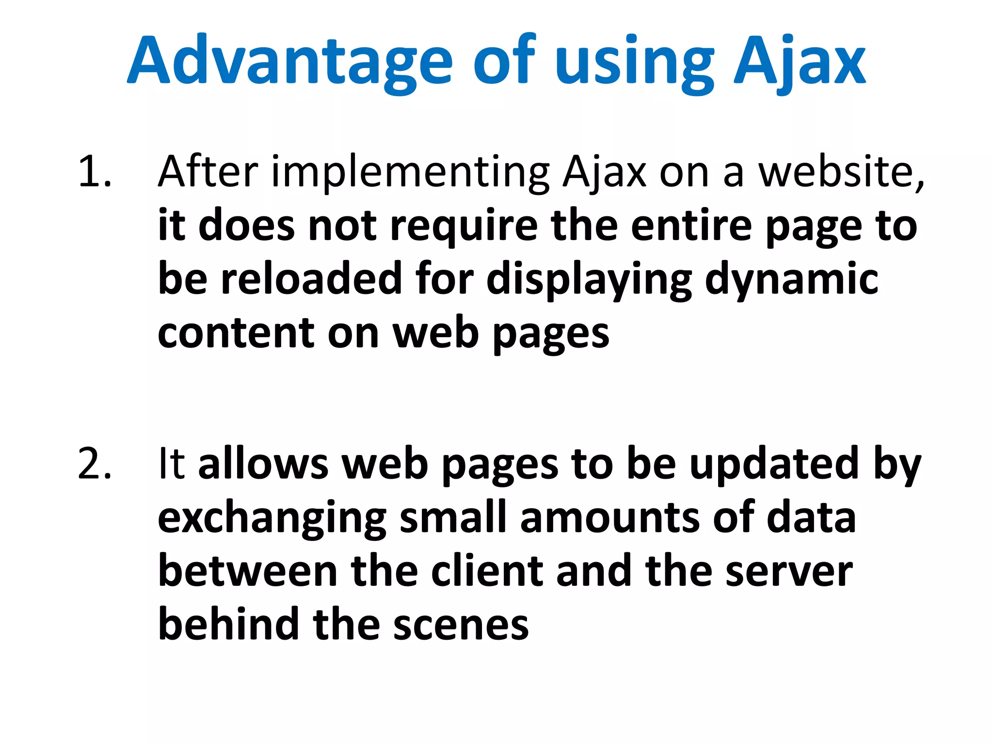 Advantage of using Ajax
1. After implementing Ajax on a website,
it does not require the entire page to
be reloaded for displaying dynamic
content on web pages
2. It allows web pages to be updated by
exchanging small amounts of data
between the client and the server
behind the scenes
 