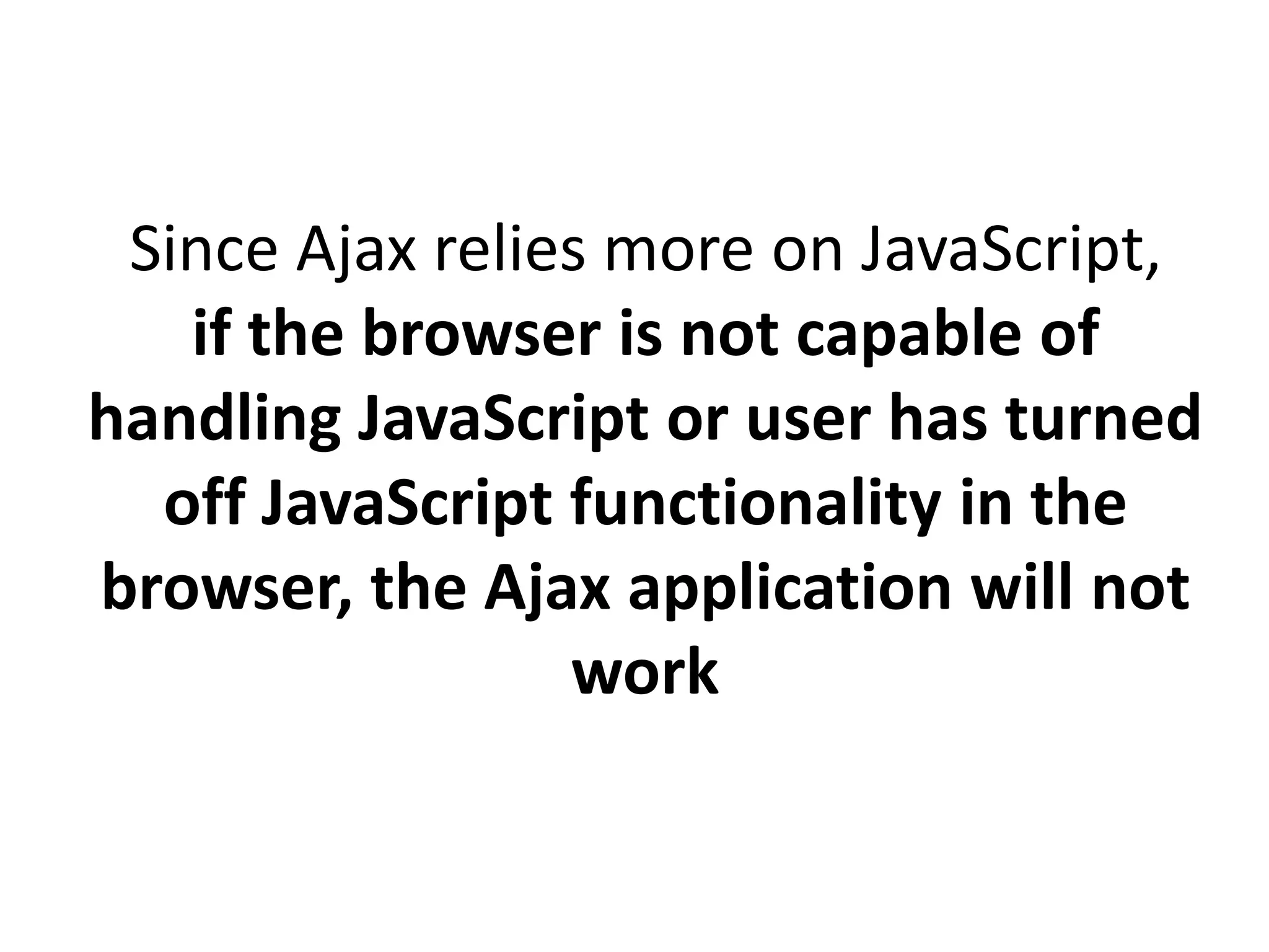 Since Ajax relies more on JavaScript,
if the browser is not capable of
handling JavaScript or user has turned
off JavaScript functionality in the
browser, the Ajax application will not
work
 