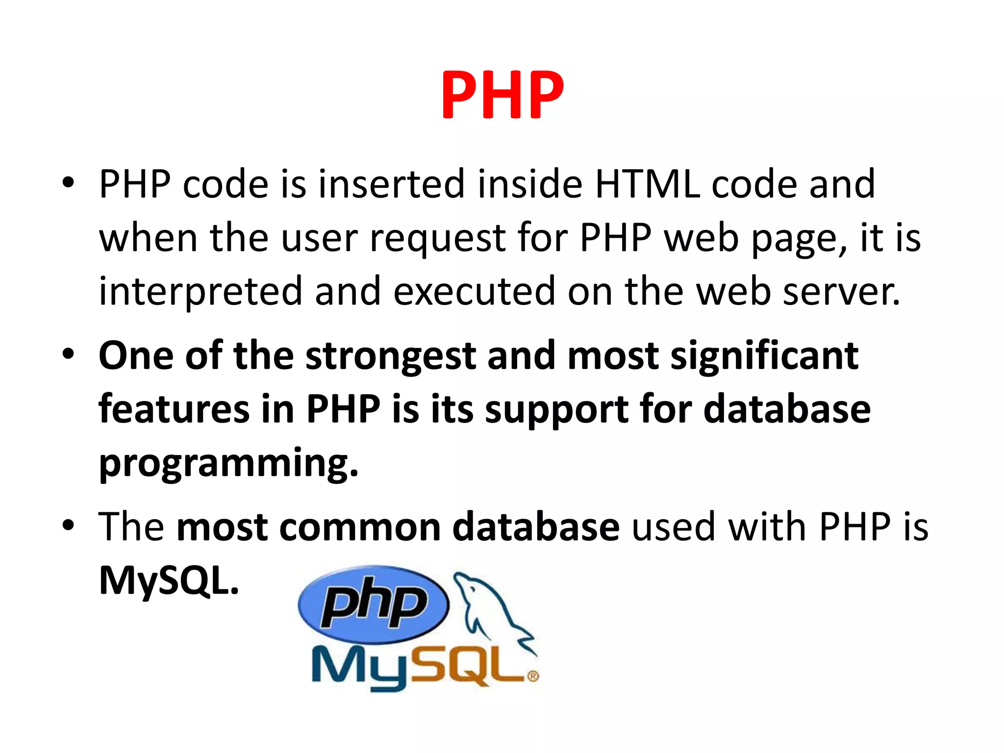 PHP
• PHP code is inserted inside HTML code and
when the user request for PHP web page, it is
interpreted and executed on the web server.
• One of the strongest and most significant
features in PHP is its support for database
programming.
• The most common database used with PHP is
MySQL.
 