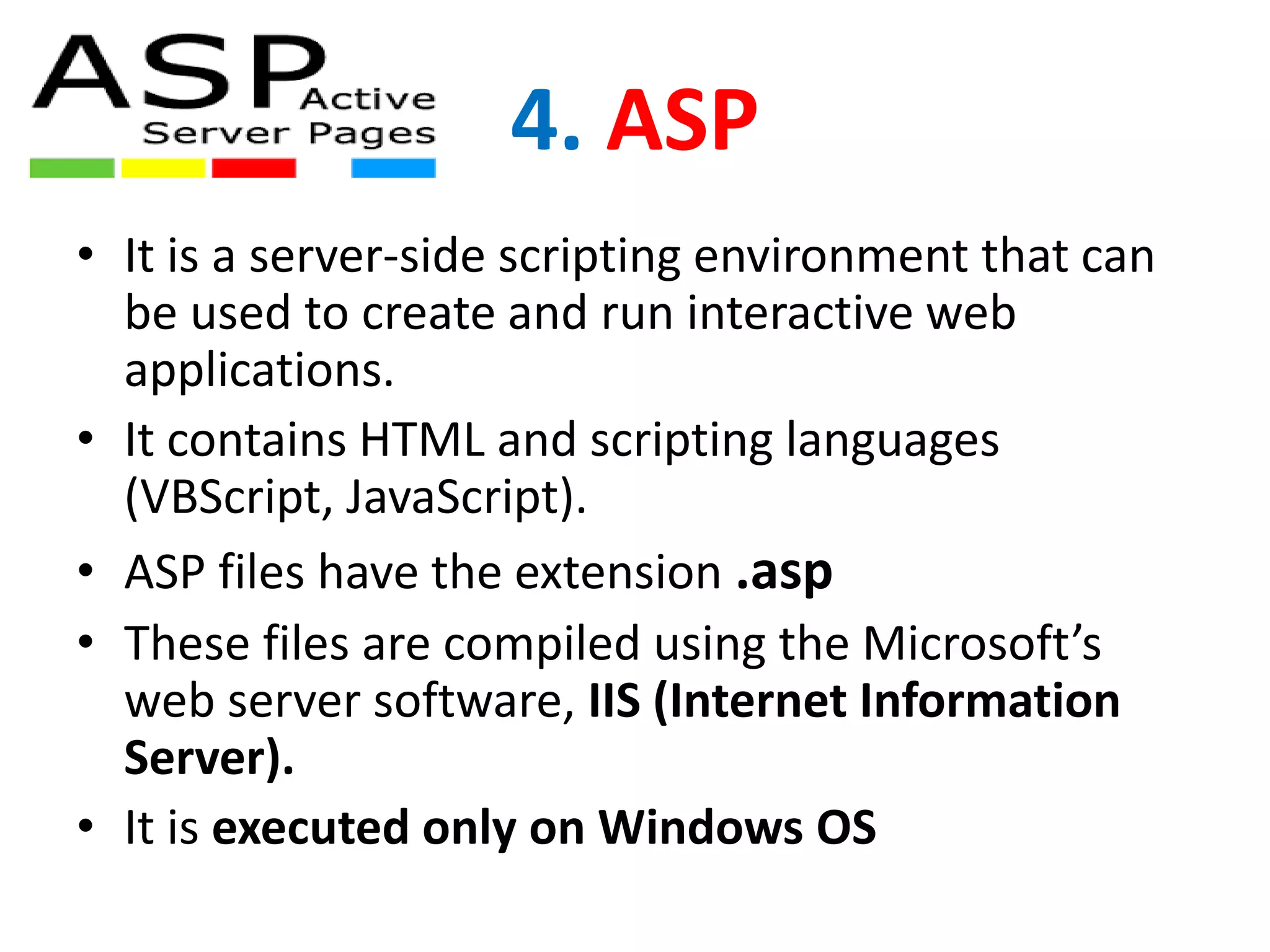 4. ASP
• It is a server-side scripting environment that can
be used to create and run interactive web
applications.
• It contains HTML and scripting languages
(VBScript, JavaScript).
• ASP files have the extension .asp
• These files are compiled using the Microsoft’s
web server software, IIS (Internet Information
Server).
• It is executed only on Windows OS
 