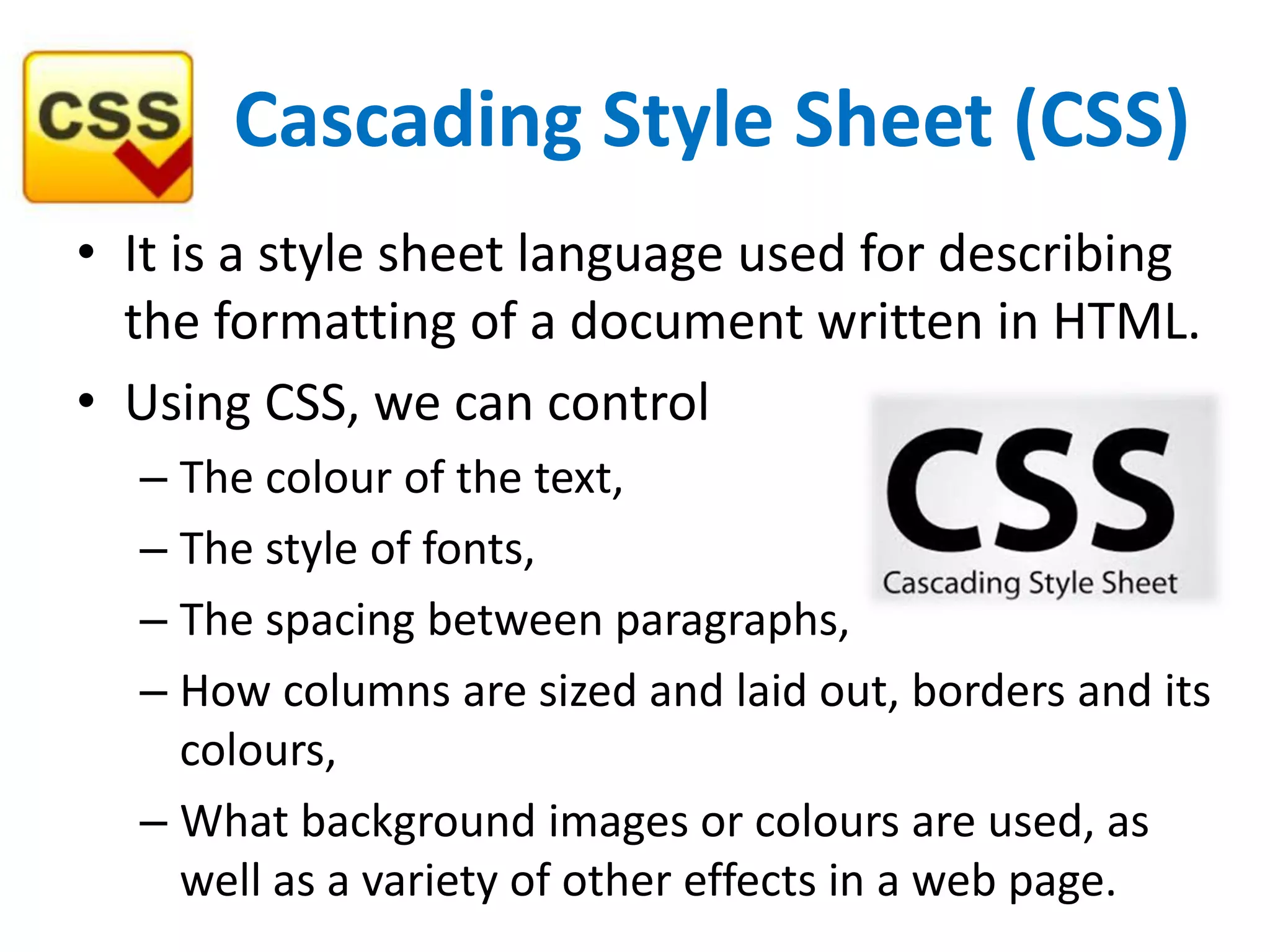 Cascading Style Sheet (CSS)
• It is a style sheet language used for describing
the formatting of a document written in HTML.
• Using CSS, we can control
– The colour of the text,
– The style of fonts,
– The spacing between paragraphs,
– How columns are sized and laid out, borders and its
colours,
– What background images or colours are used, as
well as a variety of other effects in a web page.
 