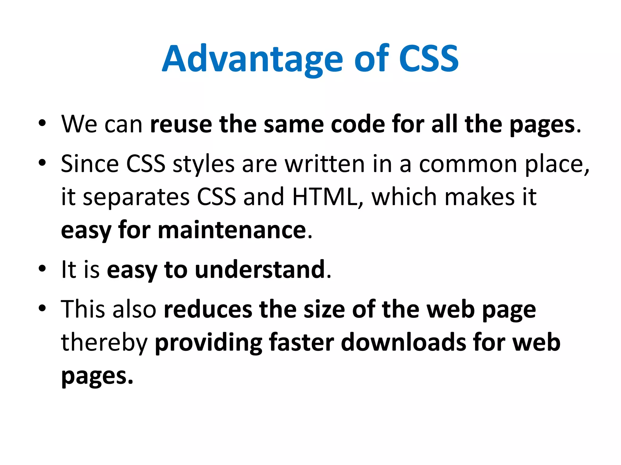 Advantage of CSS
• We can reuse the same code for all the pages.
• Since CSS styles are written in a common place,
it separates CSS and HTML, which makes it
easy for maintenance.
• It is easy to understand.
• This also reduces the size of the web page
thereby providing faster downloads for web
pages.
 