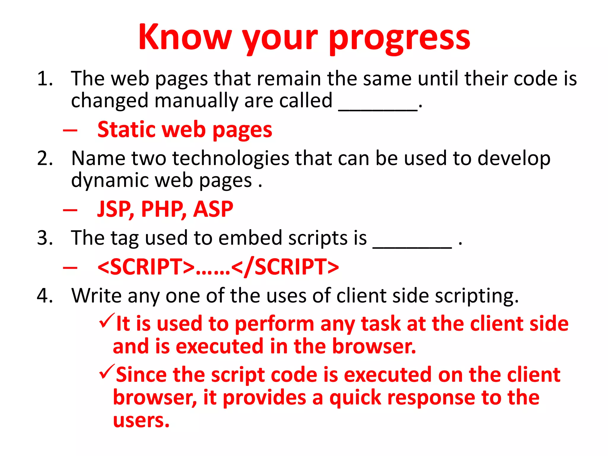 Know your progress
1. The web pages that remain the same until their code is
changed manually are called _______.
– Static web pages
2. Name two technologies that can be used to develop
dynamic web pages .
– JSP, PHP, ASP
3. The tag used to embed scripts is _______ .
– <SCRIPT>……</SCRIPT>
4. Write any one of the uses of client side scripting.
It is used to perform any task at the client side
and is executed in the browser.
Since the script code is executed on the client
browser, it provides a quick response to the
users.
 