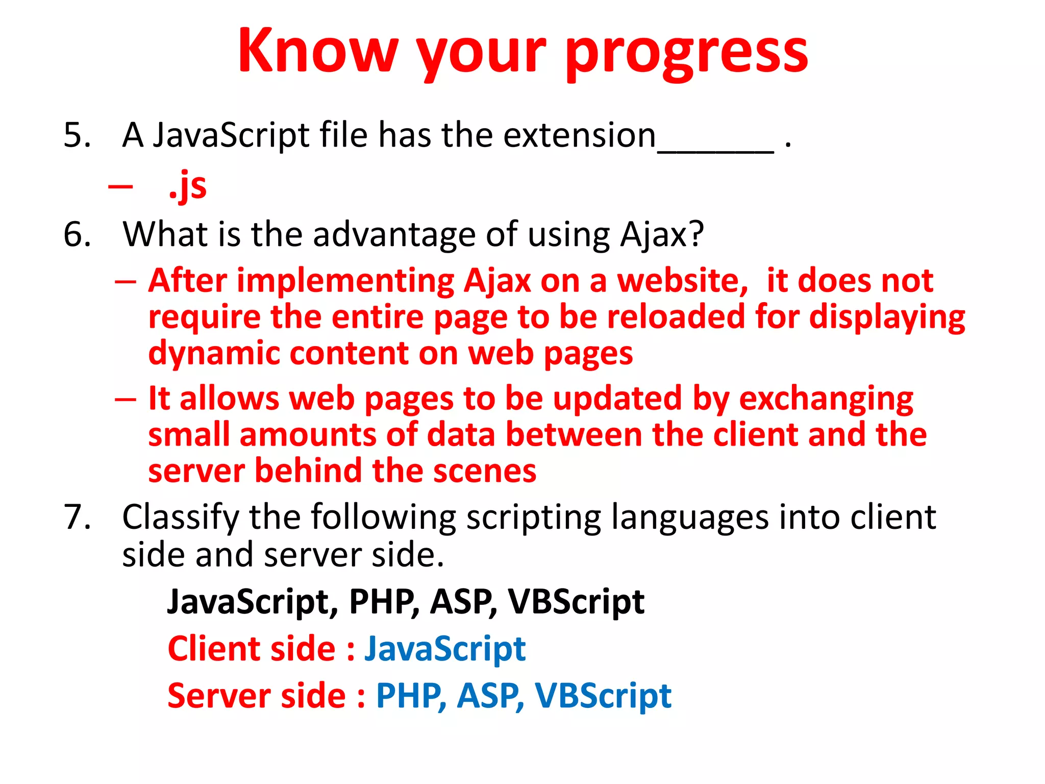 Know your progress
5. A JavaScript file has the extension______ .
– .js
6. What is the advantage of using Ajax?
– After implementing Ajax on a website, it does not
require the entire page to be reloaded for displaying
dynamic content on web pages
– It allows web pages to be updated by exchanging
small amounts of data between the client and the
server behind the scenes
7. Classify the following scripting languages into client
side and server side.
JavaScript, PHP, ASP, VBScript
Client side : JavaScript
Server side : PHP, ASP, VBScript
 