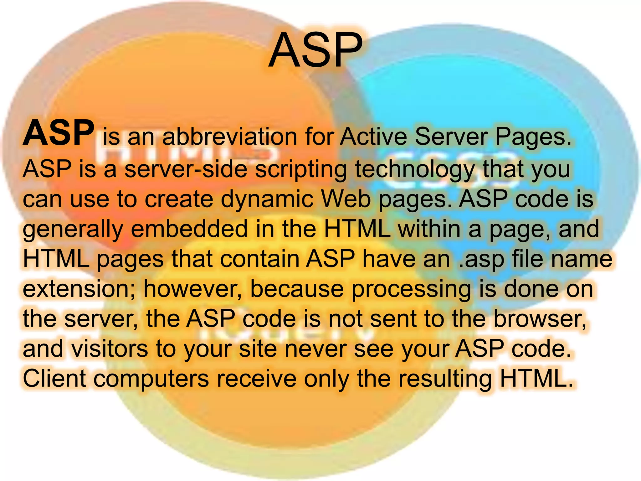ASP is an abbreviation for Active Server Pages.
ASP is a server-side scripting technology that you
can use to create dynamic Web pages. ASP code is
generally embedded in the HTML within a page, and
HTML pages that contain ASP have an .asp file name
extension; however, because processing is done on
the server, the ASP code is not sent to the browser,
and visitors to your site never see your ASP code.
Client computers receive only the resulting HTML.
ASP
 