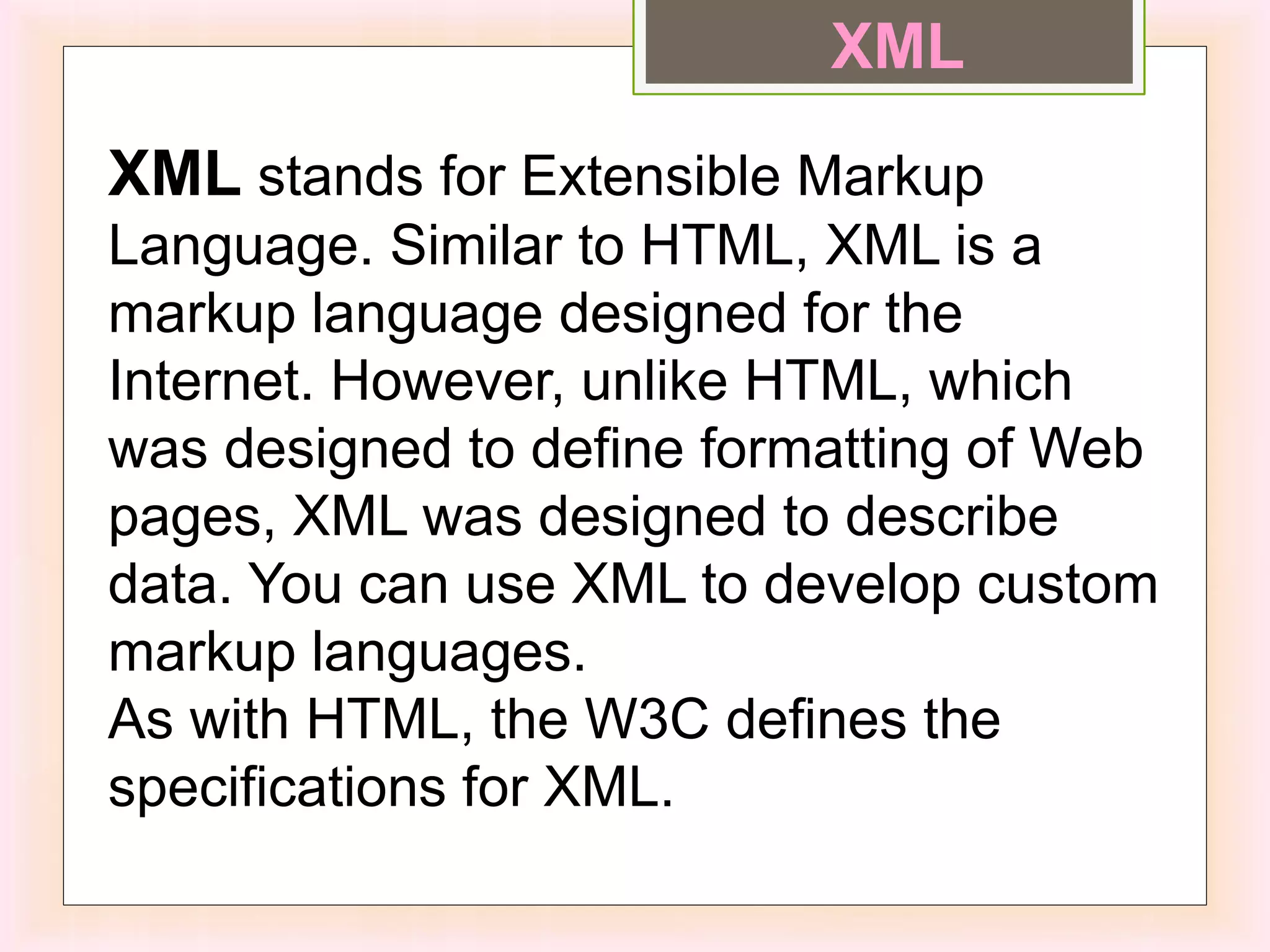 XML stands for Extensible Markup
Language. Similar to HTML, XML is a
markup language designed for the
Internet. However, unlike HTML, which
was designed to define formatting of Web
pages, XML was designed to describe
data. You can use XML to develop custom
markup languages.
As with HTML, the W3C defines the
specifications for XML.
XML
 
