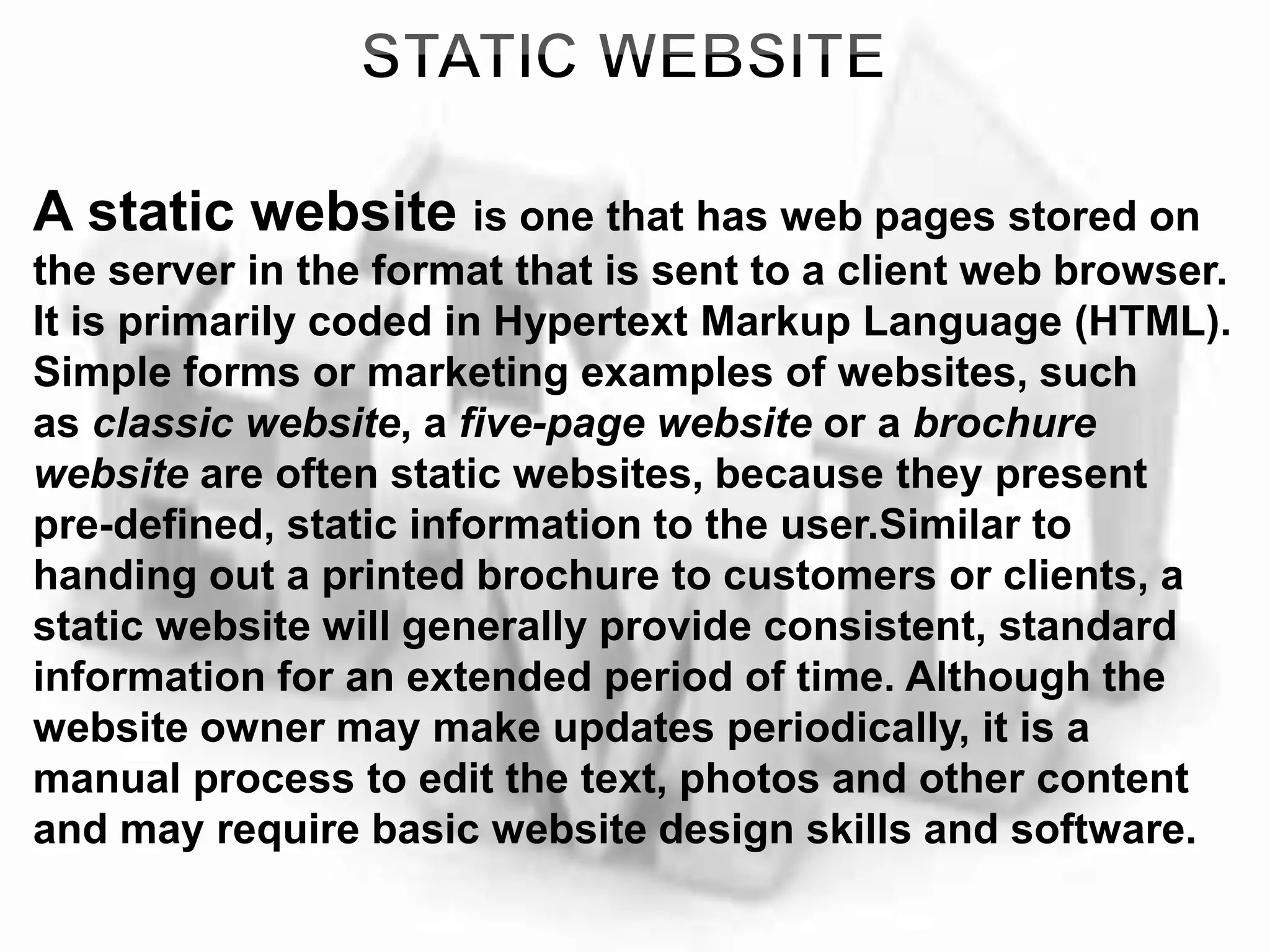 A static website is one that has web pages stored on
the server in the format that is sent to a client web browser.
It is primarily coded in Hypertext Markup Language (HTML).
Simple forms or marketing examples of websites, such
as classic website, a five-page website or a brochure
website are often static websites, because they present
pre-defined, static information to the user.Similar to
handing out a printed brochure to customers or clients, a
static website will generally provide consistent, standard
information for an extended period of time. Although the
website owner may make updates periodically, it is a
manual process to edit the text, photos and other content
and may require basic website design skills and software.
 