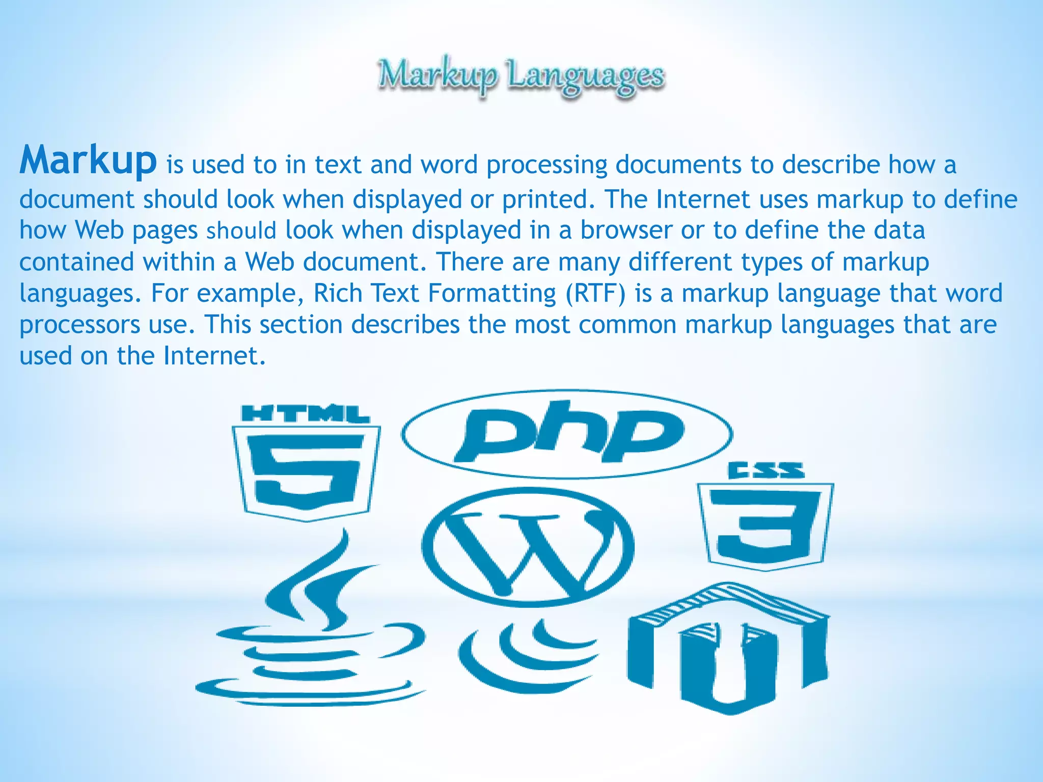 Markup is used to in text and word processing documents to describe how a
document should look when displayed or printed. The Internet uses markup to define
how Web pages should look when displayed in a browser or to define the data
contained within a Web document. There are many different types of markup
languages. For example, Rich Text Formatting (RTF) is a markup language that word
processors use. This section describes the most common markup languages that are
used on the Internet.
 
