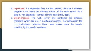 b. In-process: It is separated from the web server, because a different
program runs within the address space of the main server as a
plug-in. For example:- Tomcat running inside the JBoss.
c. Out-of-process: The web server and container are different
programs which are run in a different process. For performing the
communications between them, web server uses the plug-in
provided by the servlet container.
 