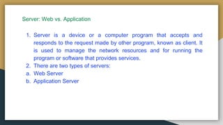 Server: Web vs. Application
1. Server is a device or a computer program that accepts and
responds to the request made by other program, known as client. It
is used to manage the network resources and for running the
program or software that provides services.
2. There are two types of servers:
a. Web Server
b. Application Server
 