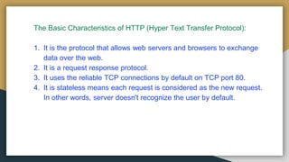 The Basic Characteristics of HTTP (Hyper Text Transfer Protocol):
1. It is the protocol that allows web servers and browsers to exchange
data over the web.
2. It is a request response protocol.
3. It uses the reliable TCP connections by default on TCP port 80.
4. It is stateless means each request is considered as the new request.
In other words, server doesn't recognize the user by default.
 