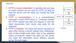 Features
1. HTTP is media independent: It specifies that any type
of media content can be sent by HTTP as long as
both the server and the client can handle the data
content.
2. HTTP is connectionless: It is a connectionless
approach in which HTTP client i.e., a browser initiates
the HTTP request and after the request is sent the
client disconnects from server and waits for the
response.
3. HTTP is stateless: The client and server are aware of
each other during a current request only. Afterwards,
both of them forget each other. Due to the stateless
nature of protocol, neither the client nor the server
can retain the information about different request
across the web pages.
 