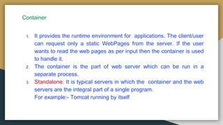 Container
1. It provides the runtime environment for applications. The client/user
can request only a static WebPages from the server. If the user
wants to read the web pages as per input then the container is used
to handle it.
2. The container is the part of web server which can be run in a
separate process.
3. Standalone: It is typical servers in which the container and the web
servers are the integral part of a single program.
For example:- Tomcat running by itself
 