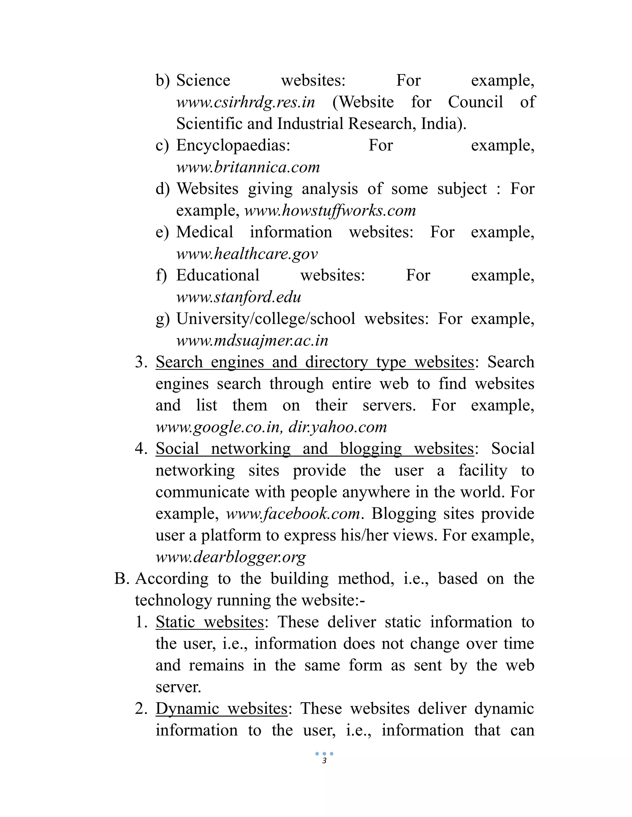 3
b) Science websites: For example,
www.csirhrdg.res.in (Website for Council of
Scientific and Industrial Research, India).
c) Encyclopaedias: For example,
www.britannica.com
d) Websites giving analysis of some subject : For
example, www.howstuffworks.com
e) Medical information websites: For example,
www.healthcare.gov
f) Educational websites: For example,
www.stanford.edu
g) University/college/school websites: For example,
www.mdsuajmer.ac.in
3. Search engines and directory type websites: Search
engines search through entire web to find websites
and list them on their servers. For example,
www.google.co.in, dir.yahoo.com
4. Social networking and blogging websites: Social
networking sites provide the user a facility to
communicate with people anywhere in the world. For
example, www.facebook.com. Blogging sites provide
user a platform to express his/her views. For example,
www.dearblogger.org
B. According to the building method, i.e., based on the
technology running the website:-
1. Static websites: These deliver static information to
the user, i.e., information does not change over time
and remains in the same form as sent by the web
server.
2. Dynamic websites: These websites deliver dynamic
information to the user, i.e., information that can
 