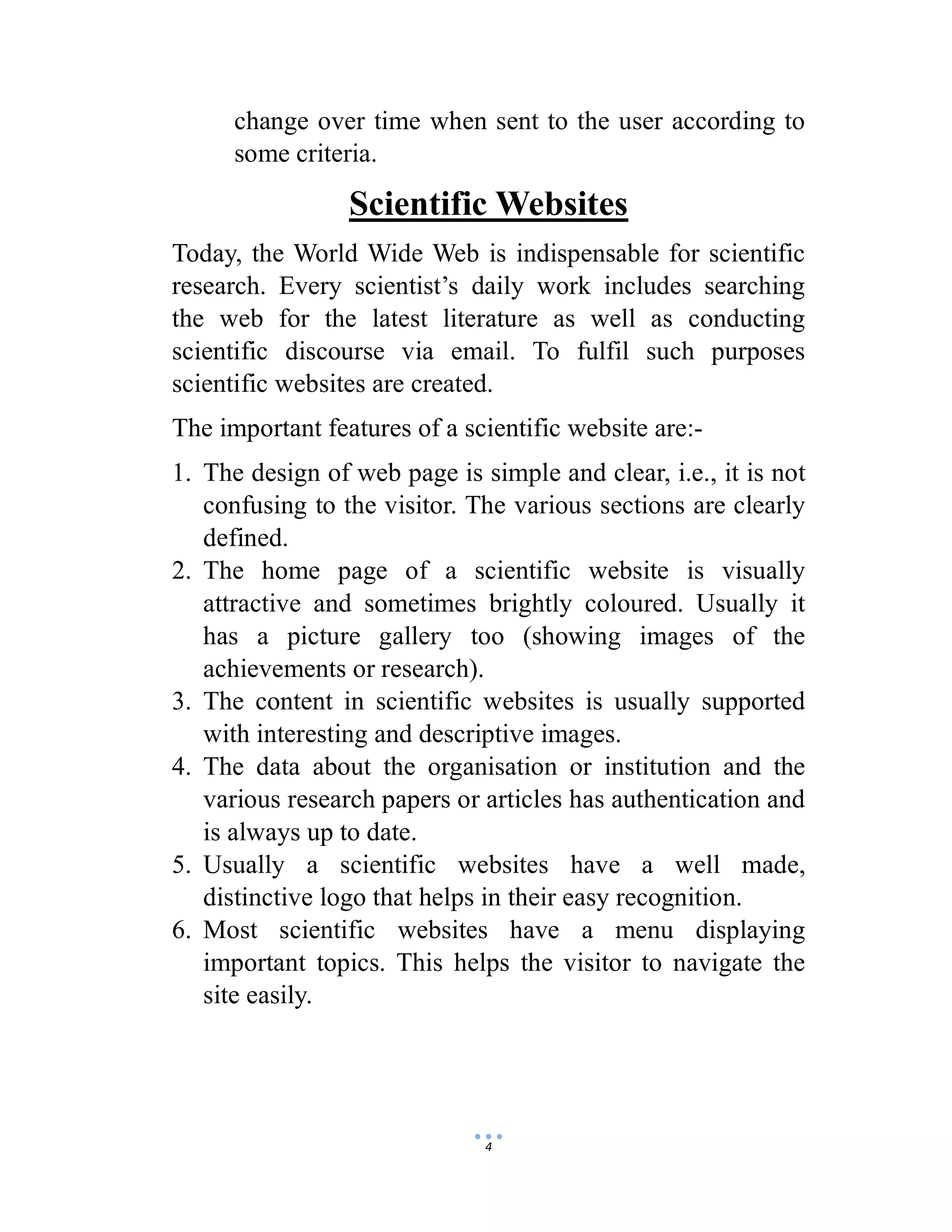 4
change over time when sent to the user according to
some criteria.
Scientific Websites
Today, the World Wide Web is indispensable for scientific
research. Every scientist’s daily work includes searching
the web for the latest literature as well as conducting
scientific discourse via email. To fulfil such purposes
scientific websites are created.
The important features of a scientific website are:-
1. The design of web page is simple and clear, i.e., it is not
confusing to the visitor. The various sections are clearly
defined.
2. The home page of a scientific website is visually
attractive and sometimes brightly coloured. Usually it
has a picture gallery too (showing images of the
achievements or research).
3. The content in scientific websites is usually supported
with interesting and descriptive images.
4. The data about the organisation or institution and the
various research papers or articles has authentication and
is always up to date.
5. Usually a scientific websites have a well made,
distinctive logo that helps in their easy recognition.
6. Most scientific websites have a menu displaying
important topics. This helps the visitor to navigate the
site easily.
 