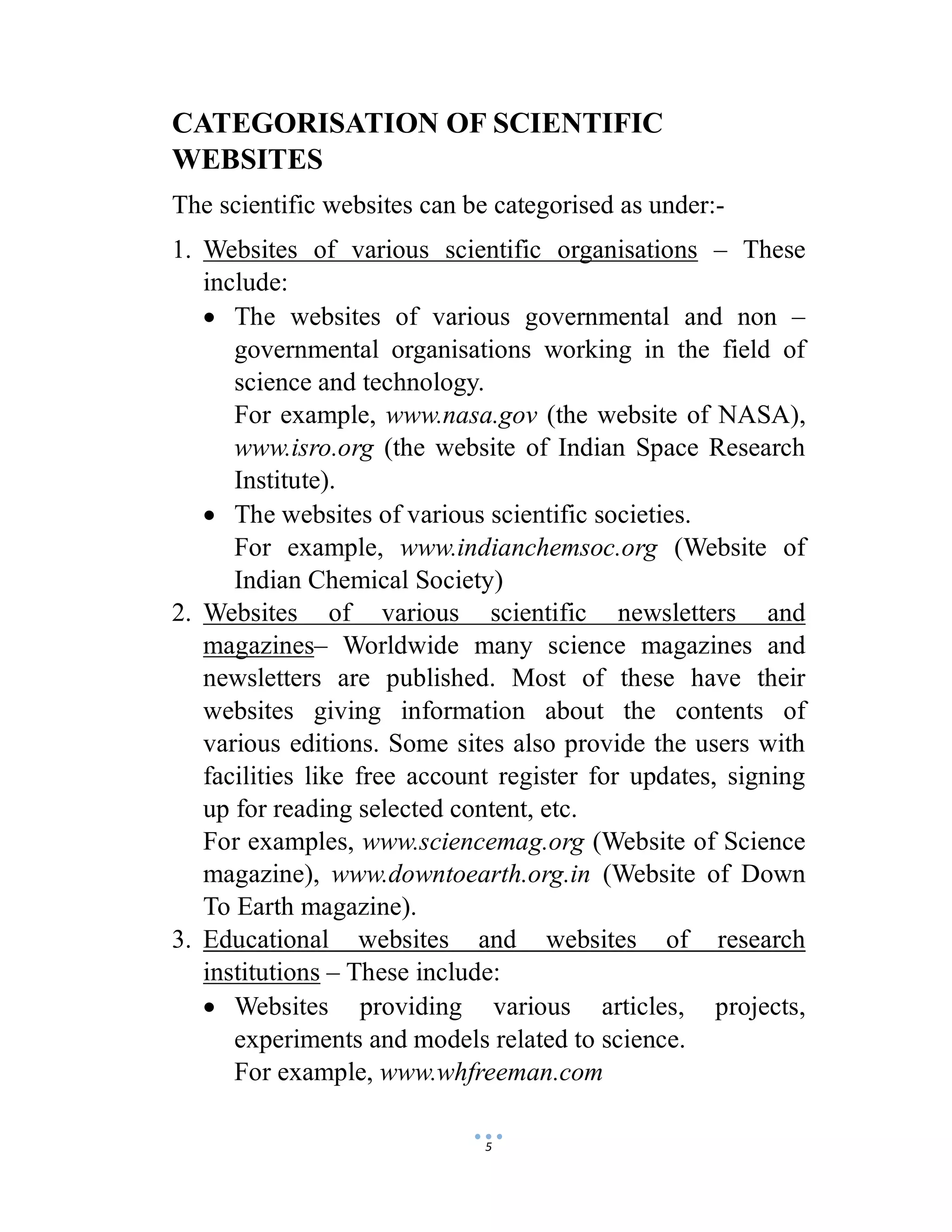 5
CATEGORISATION OF SCIENTIFIC
WEBSITES
The scientific websites can be categorised as under:-
1. Websites of various scientific organisations – These
include:
 The websites of various governmental and non –
governmental organisations working in the field of
science and technology.
For example, www.nasa.gov (the website of NASA),
www.isro.org (the website of Indian Space Research
Institute).
 The websites of various scientific societies.
For example, www.indianchemsoc.org (Website of
Indian Chemical Society)
2. Websites of various scientific newsletters and
magazines– Worldwide many science magazines and
newsletters are published. Most of these have their
websites giving information about the contents of
various editions. Some sites also provide the users with
facilities like free account register for updates, signing
up for reading selected content, etc.
For examples, www.sciencemag.org (Website of Science
magazine), www.downtoearth.org.in (Website of Down
To Earth magazine).
3. Educational websites and websites of research
institutions – These include:
 Websites providing various articles, projects,
experiments and models related to science.
For example, www.whfreeman.com
 