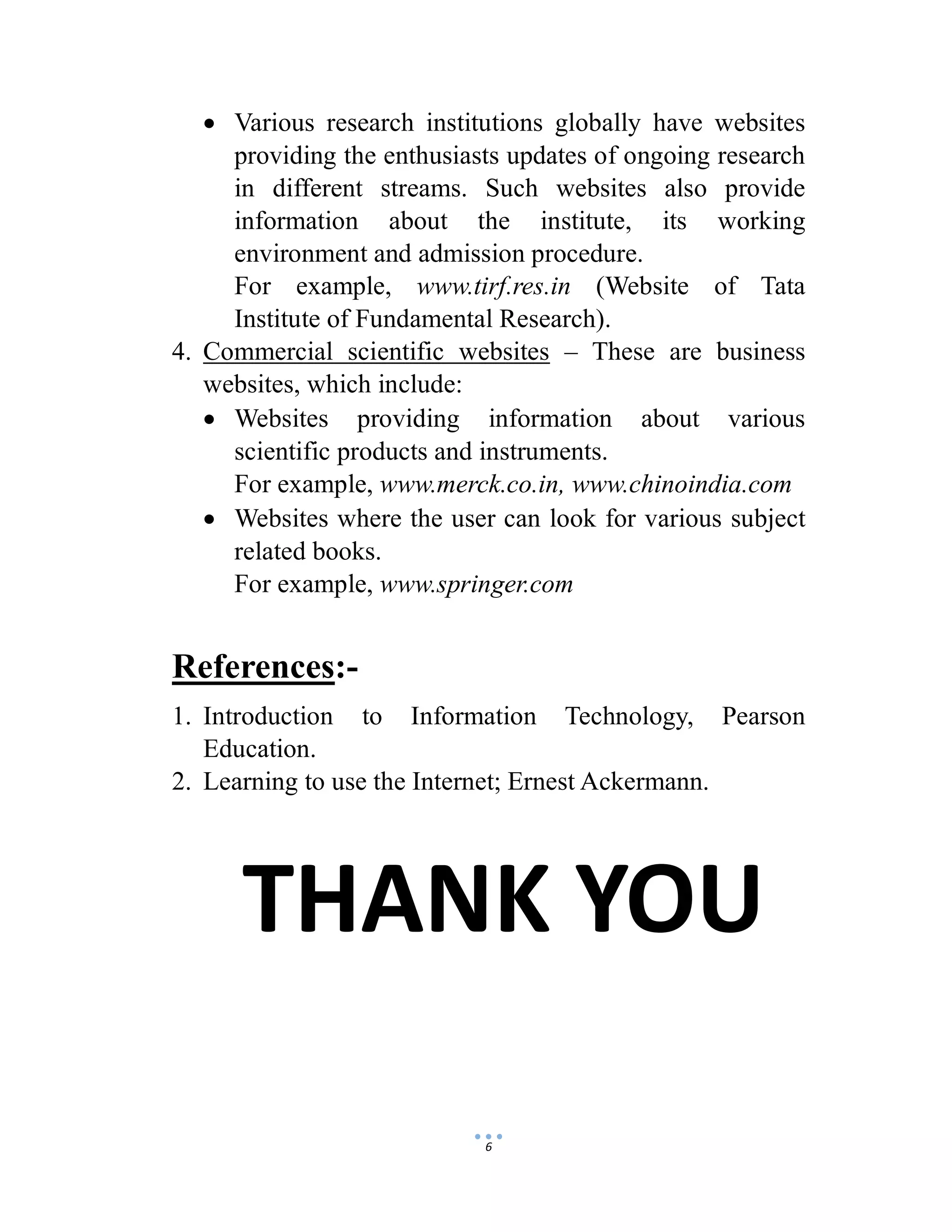 6
 Various research institutions globally have websites
providing the enthusiasts updates of ongoing research
in different streams. Such websites also provide
information about the institute, its working
environment and admission procedure.
For example, www.tirf.res.in (Website of Tata
Institute of Fundamental Research).
4. Commercial scientific websites – These are business
websites, which include:
 Websites providing information about various
scientific products and instruments.
For example, www.merck.co.in, www.chinoindia.com
 Websites where the user can look for various subject
related books.
For example, www.springer.com
References:-
1. Introduction to Information Technology, Pearson
Education.
2. Learning to use the Internet; Ernest Ackermann.
THANK YOU
 