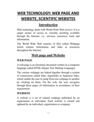 1
WEB TECHNOLOGY: WEB PAGE AND
WEBSITE, SCIENTIFIC WEBSITES
Introduction
Web technology deals with World Wide Web (www). It is a
single means of access to virtually anything available
through the Internet, i.e., services, resources, tools and
information.
The World Wide Web consists of files called Webpage
which contain information and links to resources
throughout the Internet.
Web page and Website
WEB PAGE
A web page is an electronic document written in a computer
language called HTML (Hyper Text Markup Language).
The various webpage are linked together through a system
of connections called links, hyperlinks or hypertext links,
which enable the user to jump from one webpage to another
by clicking on them. On the web, the user navigates
through these pages of information in accordance of their
requirement.
WEBSITE
A website is a set of related webpage published by an
organisation or individual. Each website is owned and
updated by an individual, organization or company.
 