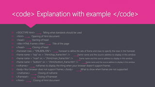 <code> Explanation with example </code>
 <!DOCTYPE html> Telling what standards should be used
 <html> Opening of html document
 <head> Starting of head
 <title>HTML Frames</title> Title of the page
 </head> Closing of head
 <frameset rows = "10%,80%,10%"> frameset to define the sets of frame and rows to specify the rows in the frameset
 <frame name = "top" src = "/html/top_frame.htm" /> frame name and the source address to display in this window
 <frame name = "main" src = "/html/main_frame.htm" /> frame name and the source address to display in this window
 <frame name = "bottom" src = "/html/bottom_frame.htm" /> frame name and the source address to display in this window
 <noframes> noframes to display the thing when your browser doesn’t support frames
 <body>Your browser does not support frames.</body> What to show when frames are not supported
 </noframes> Closing of noframe
 </frameset> Closing of frameset
 </html> Closing of html document
 