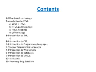 Contents
1- What is web technology
2-Introduction to HTML
a) What is HTML
b) HTML page Structure
c) HTML Headings
d) Different Tags
3- Introduction to XML
a)
4- Introduction to CSS
5- Introduction to Programming Languages
6- Types of Programming Languages
7- Introduction to Web Servers
8- Introduction to Databases
9- Introduction to MySQL
10- MS Access
11- Pharmacy drug database
 