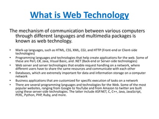 What is Web Technology
The mechanism of communication between various computers
through different languages and multimedia packages is
known as web technology.
• Mark-up languages, such as HTML, CSS, XML, CGI, and HTTP (Front-end or Client-side
technologies)
• Programming languages and technologies that help create applications for the web. Some of
these are Perl, C#, Java, Visual Basic, and .NET (Back-end or Server-side technologies)
• Web server and server technologies that enable request handling on a network, where
different users have to share the same resources and communicate with each other
• Databases, which are extremely important for data and information storage on a computer
network
• Business applications that are customized for specific execution of tasks on a network
• There are several programming languages and technologies for the Web. Some of the most
popular websites, ranging from Google to YouTube and from Amazon to twitter are built
using these server-side technologies. The latter include ASP.NET, C, C++, Java, JavaScript,
PERL, Python, PHP, Ruby, and more.
 