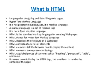 What is HTML
• Language for designing and describing web pages.
• Hyper Text Markup Language
• It is not programming language, it is markup language.
• A markup language is a set of markup tags
• It is not a Case sensitive language.
• HTML is the standard markup language for creating Web pages.
• HTML stands for Hyper Text Markup Language
• HTML describes the structure of a Web page
• HTML consists of a series of elements
• HTML elements tell the browser how to display the content
• HTML elements are represented by tags
• HTML tags label pieces of content such as "heading", "paragraph", "table",
and so on
• Browsers do not display the HTML tags, but use them to render the
content of the page
 