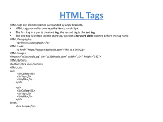 HTML Tags
HTML tags are element names surrounded by angle brackets.
• HTML tags normally come in pairs like <p> and </p>
• The first tag in a pair is the start tag, the second tag is the end tag
• The end tag is written like the start tag, but with a forward slash inserted before the tag name
HTML Paragraphs:
<p>This is a paragraph.</p>
HTML Links:
<a href="https://www.w3schools.com">This is a link</a>
HTML Images
<img src="w3schools.jpg" alt="W3Schools.com" width="104" height="142">
HTML Buttons
<button>Click me</button>
HTML Lists
<ul>
<li>Coffee</li>
<li>Tea</li>
<li>Milk</li>
</ul>
<ol>
<li>Coffee</li>
<li>Tea</li>
<li>Milk</li>
</ol>
Break:
<br> break</br>
 