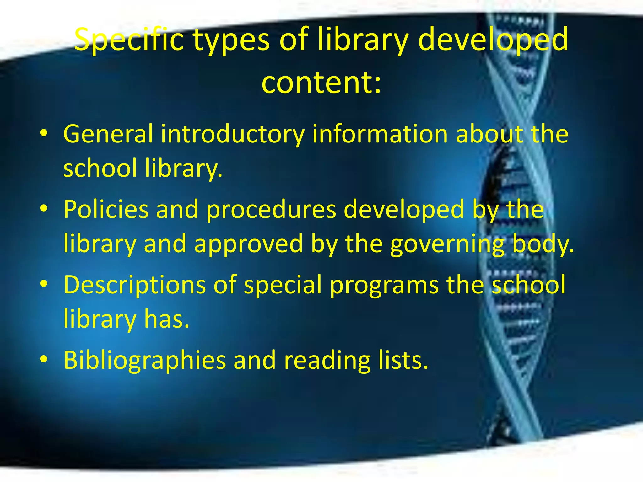Specific types of library developed
               content:
• General introductory information about the
  school library.
• Policies and procedures developed by the
  library and approved by the governing body.
• Descriptions of special programs the school
  library has.
• Bibliographies and reading lists.
 