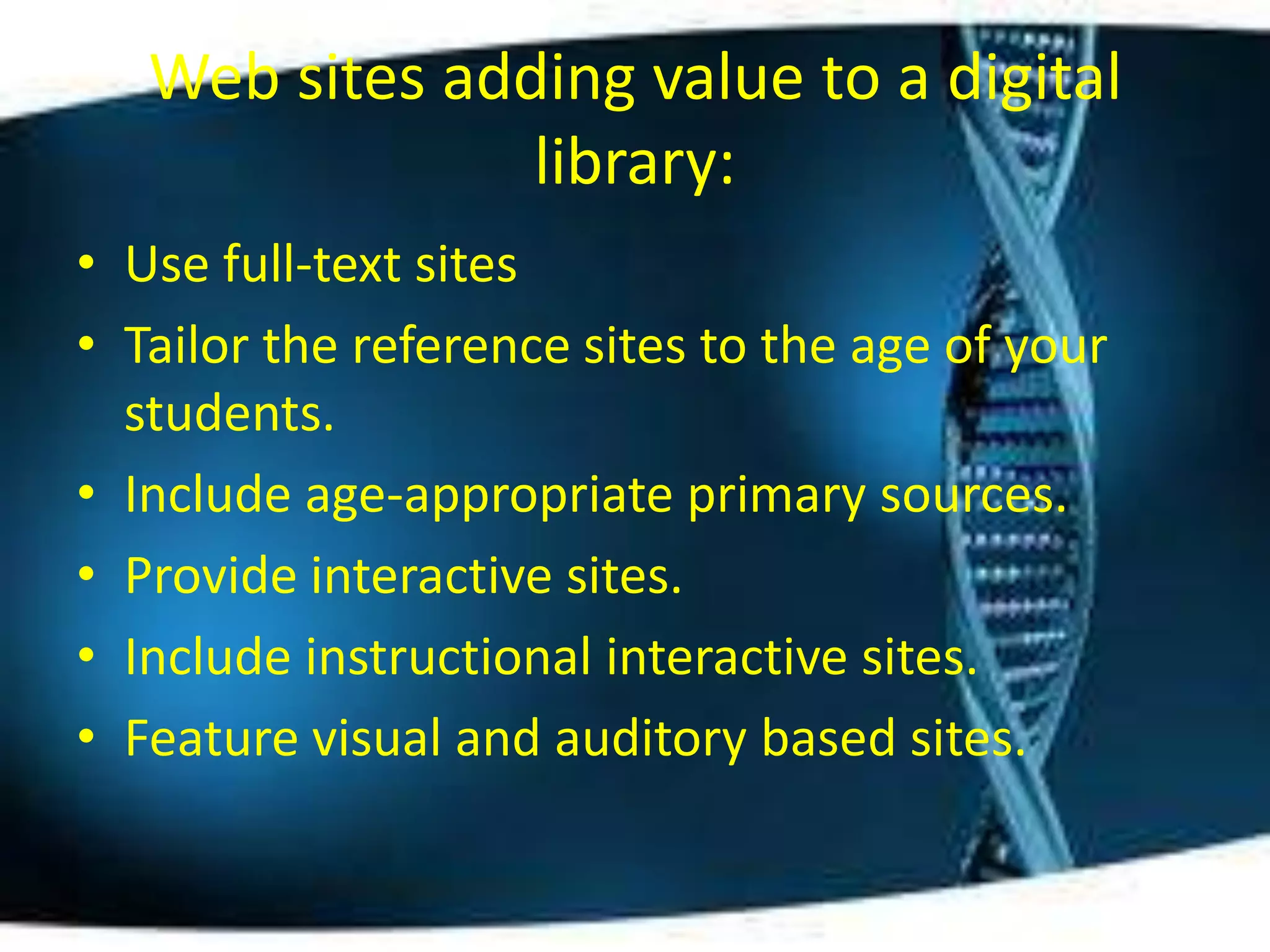 Web sites adding value to a digital
                library:
• Use full-text sites
• Tailor the reference sites to the age of your
  students.
• Include age-appropriate primary sources.
• Provide interactive sites.
• Include instructional interactive sites.
• Feature visual and auditory based sites.
 