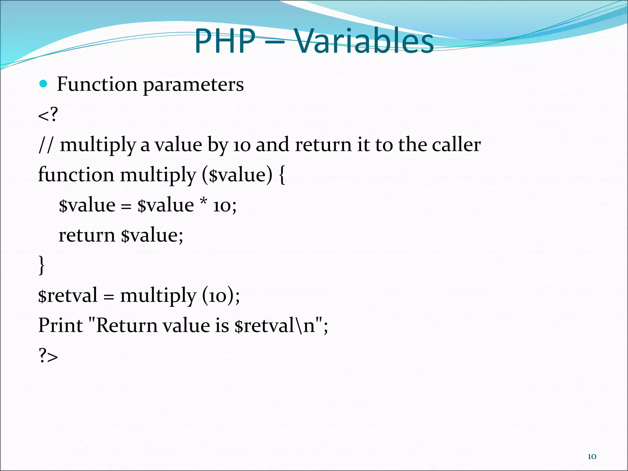 PHP – Variables
 Function parameters
<?
// multiply a value by 10 and return it to the caller
function multiply ($value) {
$value = $value * 10;
return $value;
}
$retval = multiply (10);
Print "Return value is $retvaln";
?>
10
 