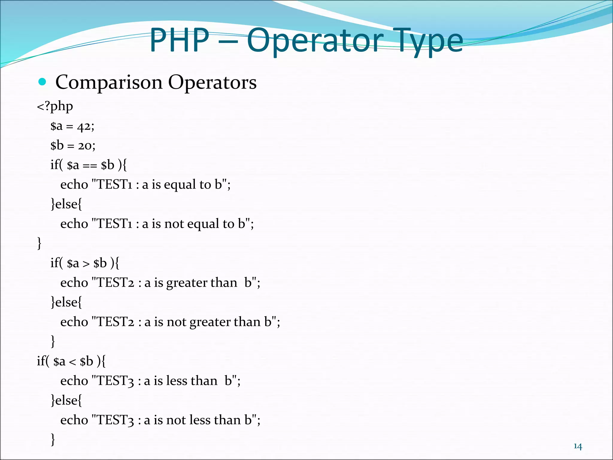 PHP ─ Operator Type
 Comparison Operators
<?php
$a = 42;
$b = 20;
if( $a == $b ){
echo "TEST1 : a is equal to b";
}else{
echo "TEST1 : a is not equal to b";
}
if( $a > $b ){
echo "TEST2 : a is greater than b";
}else{
echo "TEST2 : a is not greater than b";
}
if( $a < $b ){
echo "TEST3 : a is less than b";
}else{
echo "TEST3 : a is not less than b";
} 14
 