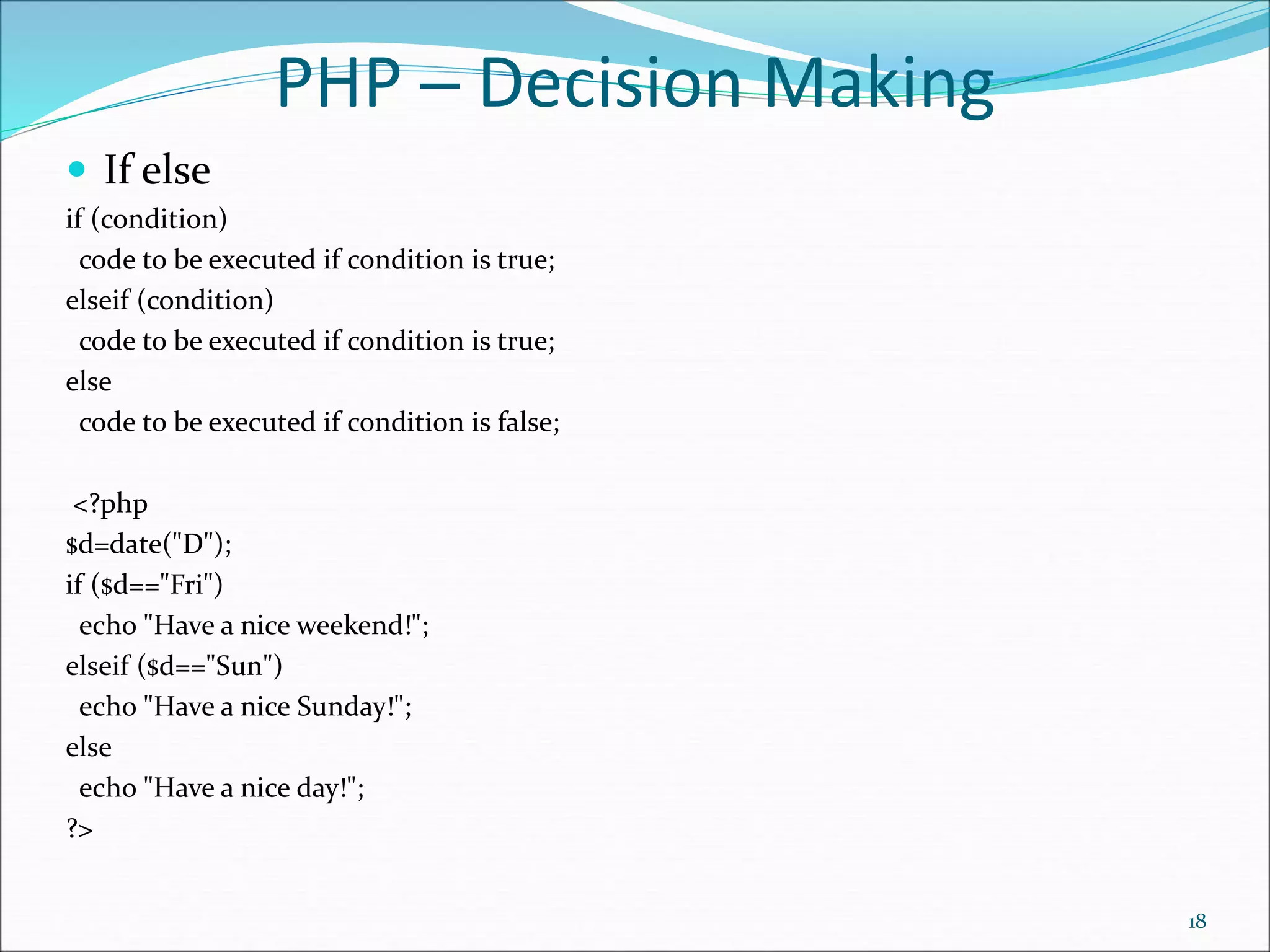 PHP ─ Decision Making
 If else
if (condition)
code to be executed if condition is true;
elseif (condition)
code to be executed if condition is true;
else
code to be executed if condition is false;
<?php
$d=date("D");
if ($d=="Fri")
echo "Have a nice weekend!";
elseif ($d=="Sun")
echo "Have a nice Sunday!";
else
echo "Have a nice day!";
?>
18
 