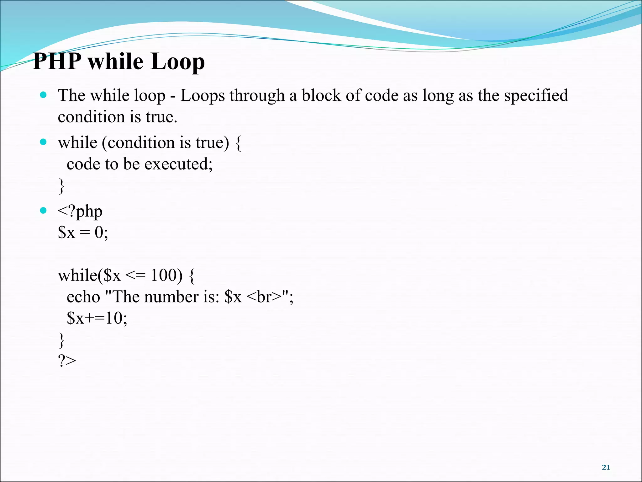 PHP while Loop
 The while loop - Loops through a block of code as long as the specified
condition is true.
 while (condition is true) {
code to be executed;
}
 <?php
$x = 0;
while($x <= 100) {
echo "The number is: $x <br>";
$x+=10;
}
?>
21
 