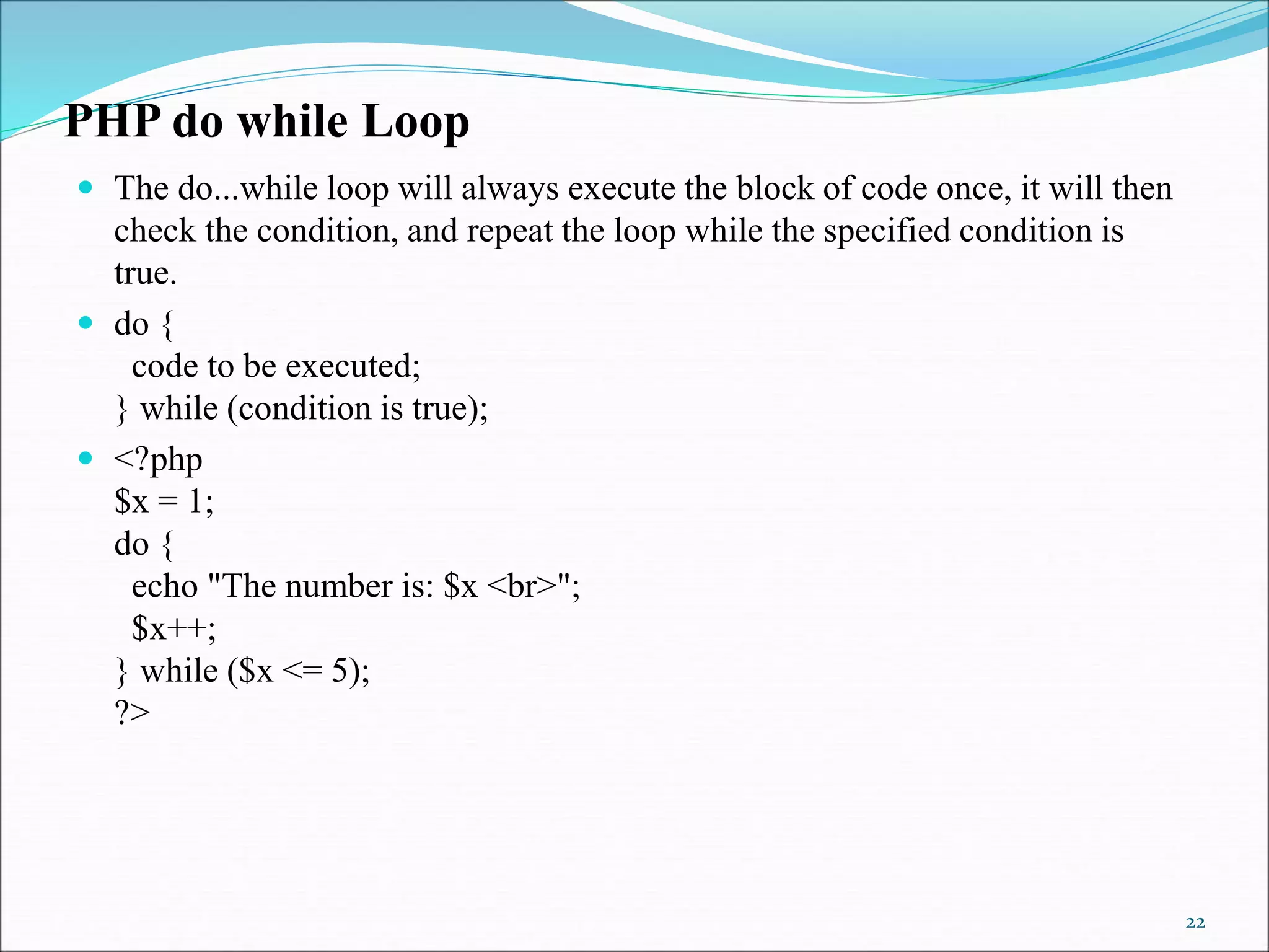 PHP do while Loop
 The do...while loop will always execute the block of code once, it will then
check the condition, and repeat the loop while the specified condition is
true.
 do {
code to be executed;
} while (condition is true);
 <?php
$x = 1;
do {
echo "The number is: $x <br>";
$x++;
} while ($x <= 5);
?>
22
 
