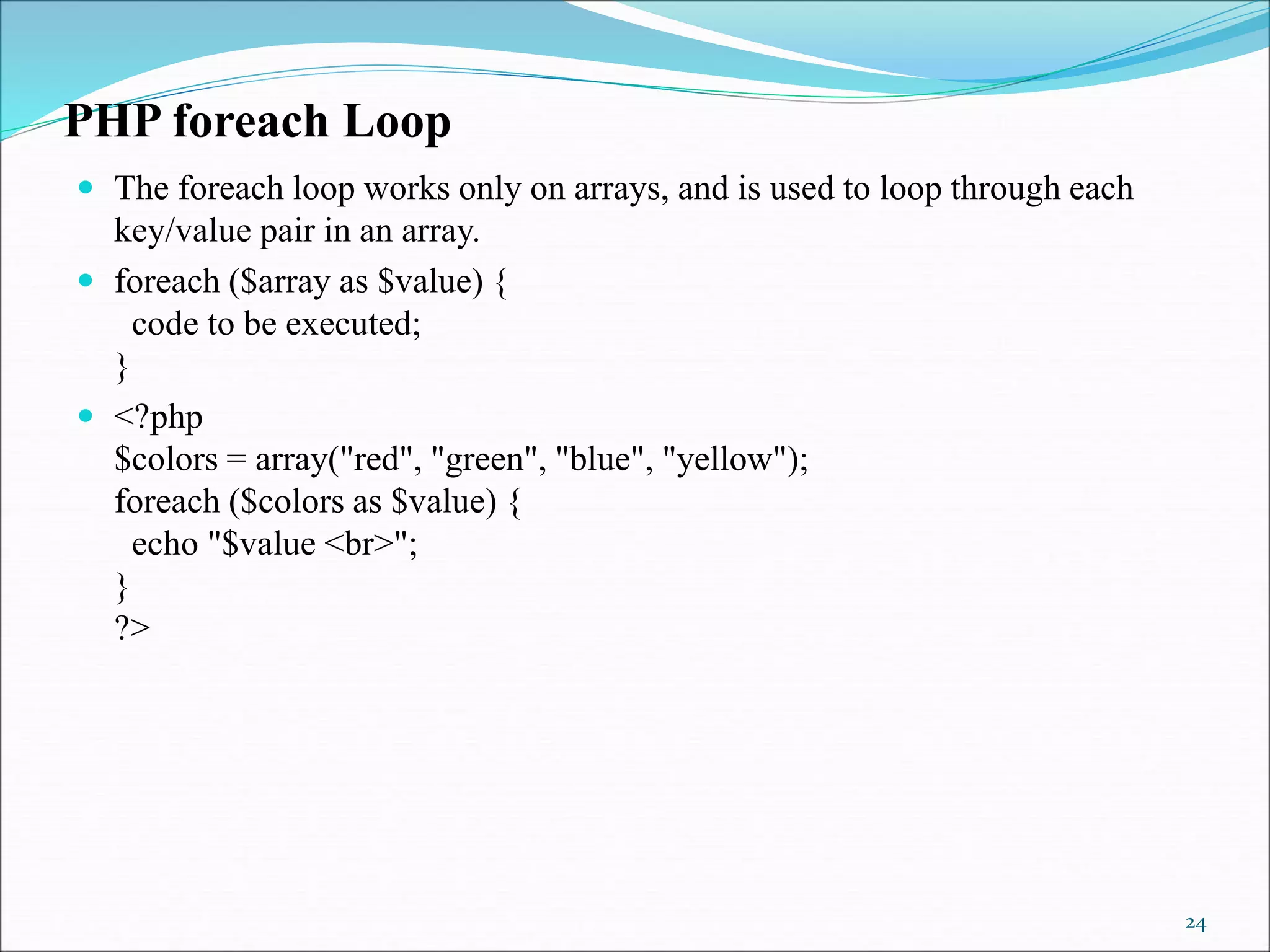 PHP foreach Loop
 The foreach loop works only on arrays, and is used to loop through each
key/value pair in an array.
 foreach ($array as $value) {
code to be executed;
}
 <?php
$colors = array("red", "green", "blue", "yellow");
foreach ($colors as $value) {
echo "$value <br>";
}
?>
24
 