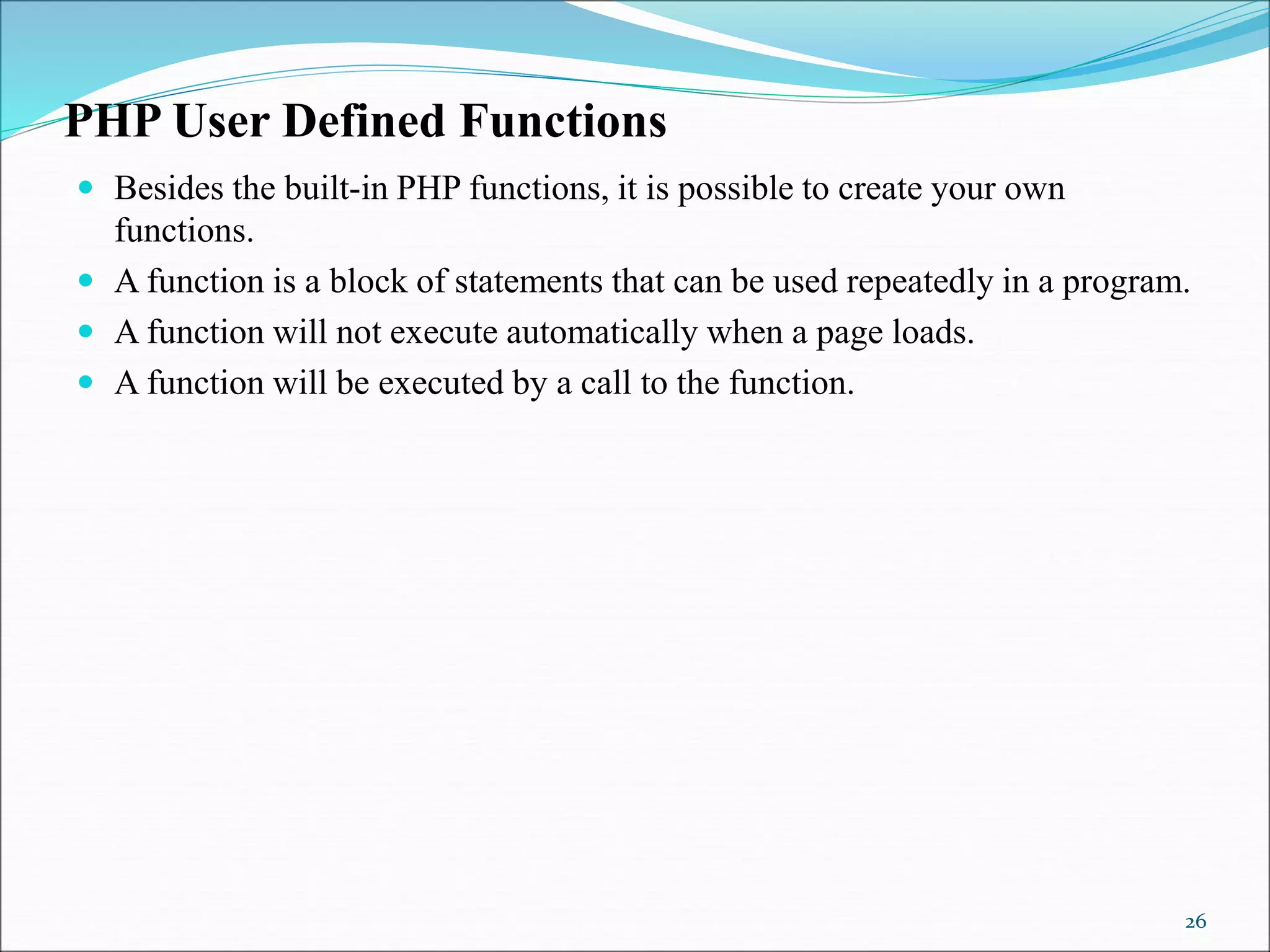 PHP User Defined Functions
 Besides the built-in PHP functions, it is possible to create your own
functions.
 A function is a block of statements that can be used repeatedly in a program.
 A function will not execute automatically when a page loads.
 A function will be executed by a call to the function.
26
 