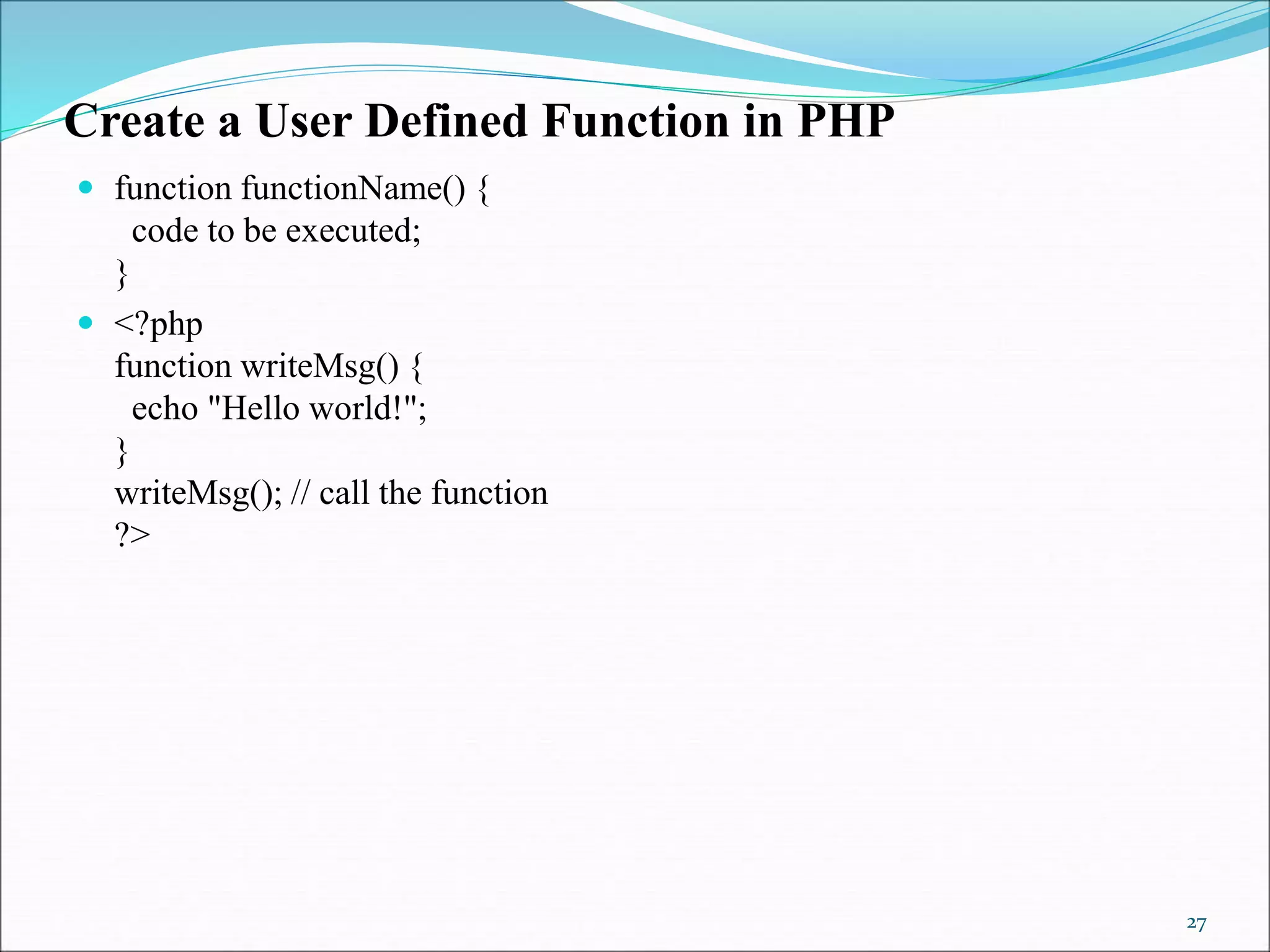 Create a User Defined Function in PHP
 function functionName() {
code to be executed;
}
 <?php
function writeMsg() {
echo "Hello world!";
}
writeMsg(); // call the function
?>
27
 