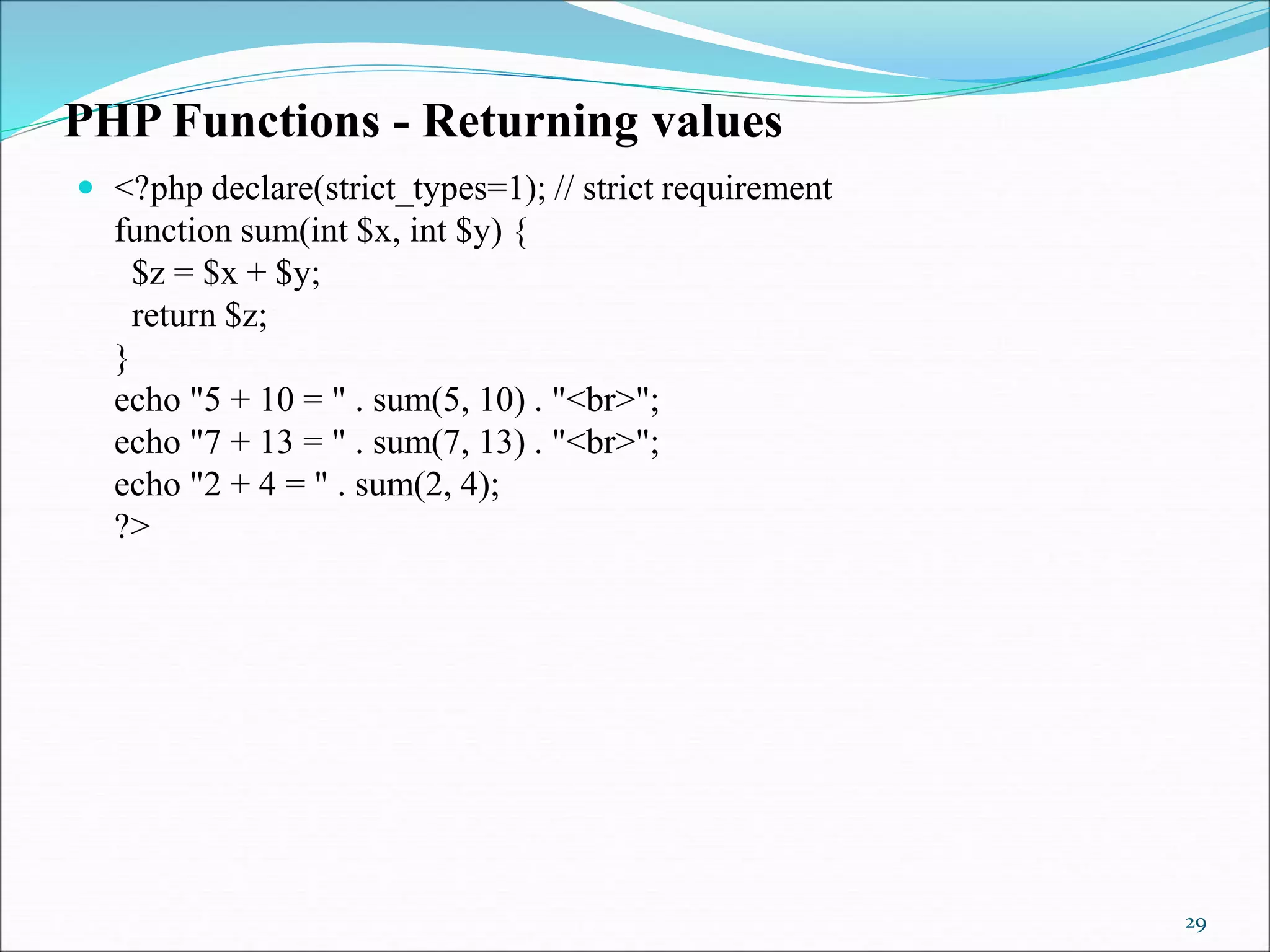 PHP Functions - Returning values
 <?php declare(strict_types=1); // strict requirement
function sum(int $x, int $y) {
$z = $x + $y;
return $z;
}
echo "5 + 10 = " . sum(5, 10) . "<br>";
echo "7 + 13 = " . sum(7, 13) . "<br>";
echo "2 + 4 = " . sum(2, 4);
?>
29
 