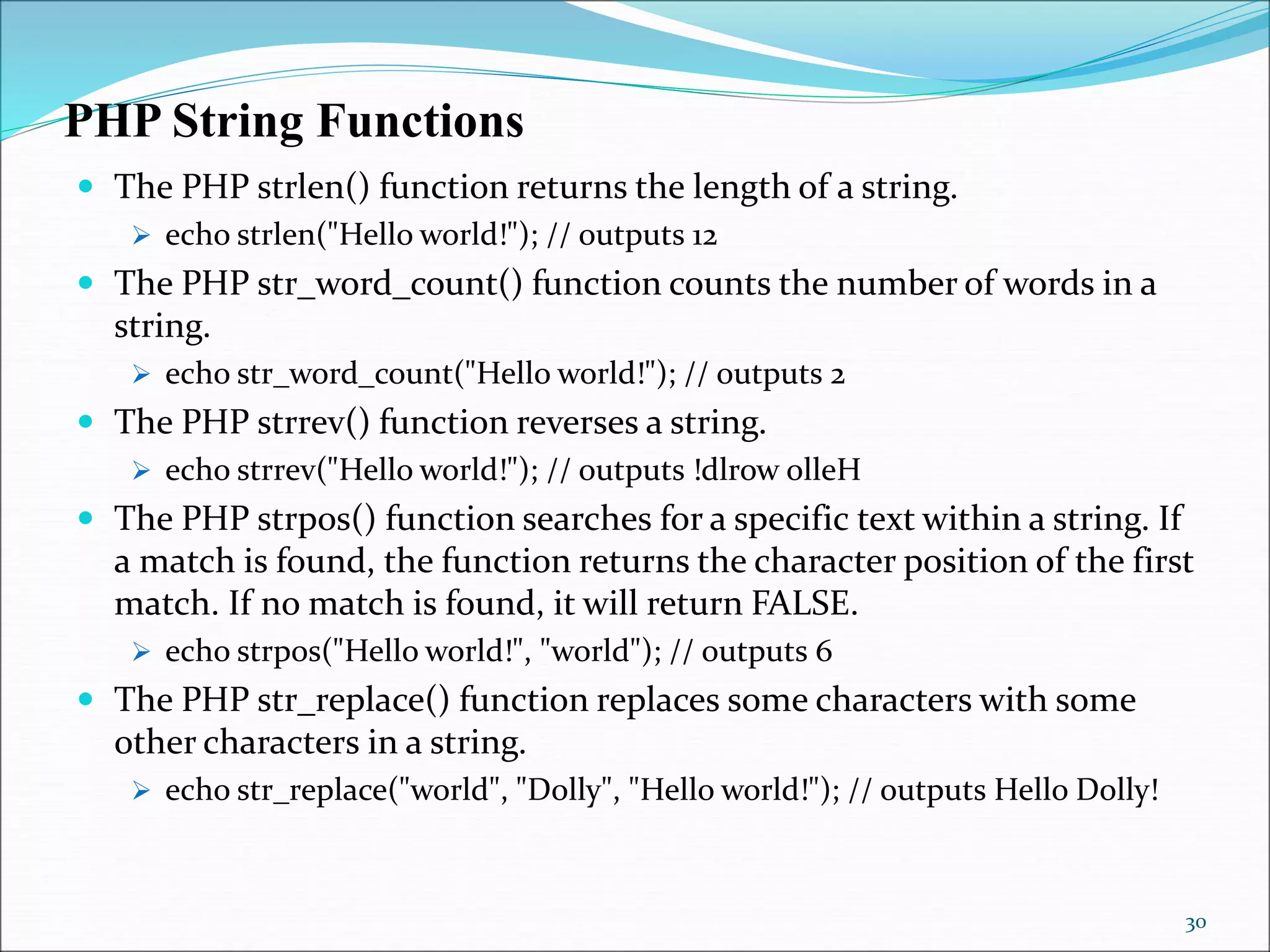 PHP String Functions
 The PHP strlen() function returns the length of a string.
 echo strlen("Hello world!"); // outputs 12
 The PHP str_word_count() function counts the number of words in a
string.
 echo str_word_count("Hello world!"); // outputs 2
 The PHP strrev() function reverses a string.
 echo strrev("Hello world!"); // outputs !dlrow olleH
 The PHP strpos() function searches for a specific text within a string. If
a match is found, the function returns the character position of the first
match. If no match is found, it will return FALSE.
 echo strpos("Hello world!", "world"); // outputs 6
 The PHP str_replace() function replaces some characters with some
other characters in a string.
 echo str_replace("world", "Dolly", "Hello world!"); // outputs Hello Dolly!
30
 
