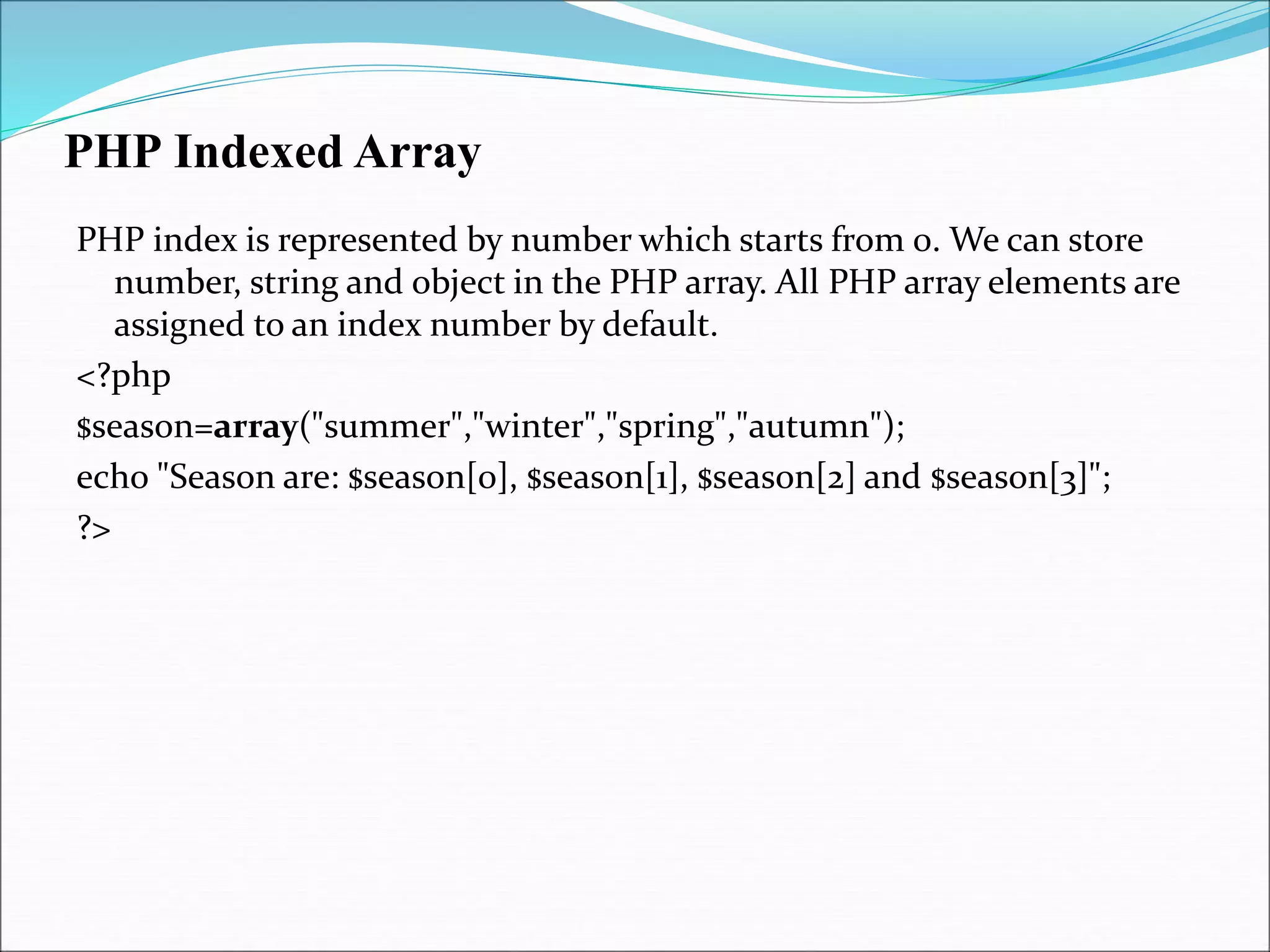 PHP Indexed Array
PHP index is represented by number which starts from 0. We can store
number, string and object in the PHP array. All PHP array elements are
assigned to an index number by default.
<?php
$season=array("summer","winter","spring","autumn");
echo "Season are: $season[0], $season[1], $season[2] and $season[3]";
?>
 