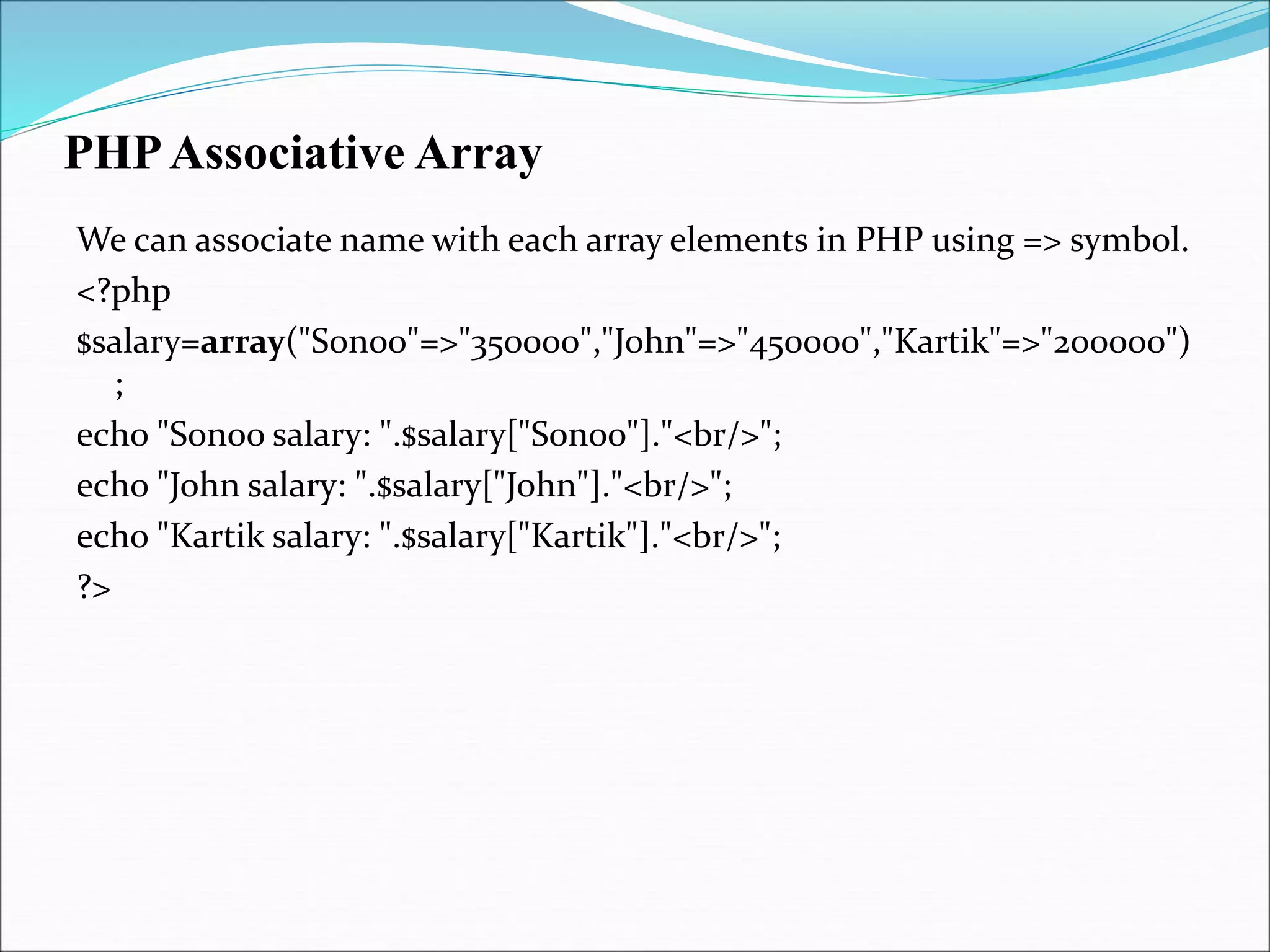 PHPAssociative Array
We can associate name with each array elements in PHP using => symbol.
<?php
$salary=array("Sonoo"=>"350000","John"=>"450000","Kartik"=>"200000")
;
echo "Sonoo salary: ".$salary["Sonoo"]."<br/>";
echo "John salary: ".$salary["John"]."<br/>";
echo "Kartik salary: ".$salary["Kartik"]."<br/>";
?>
 