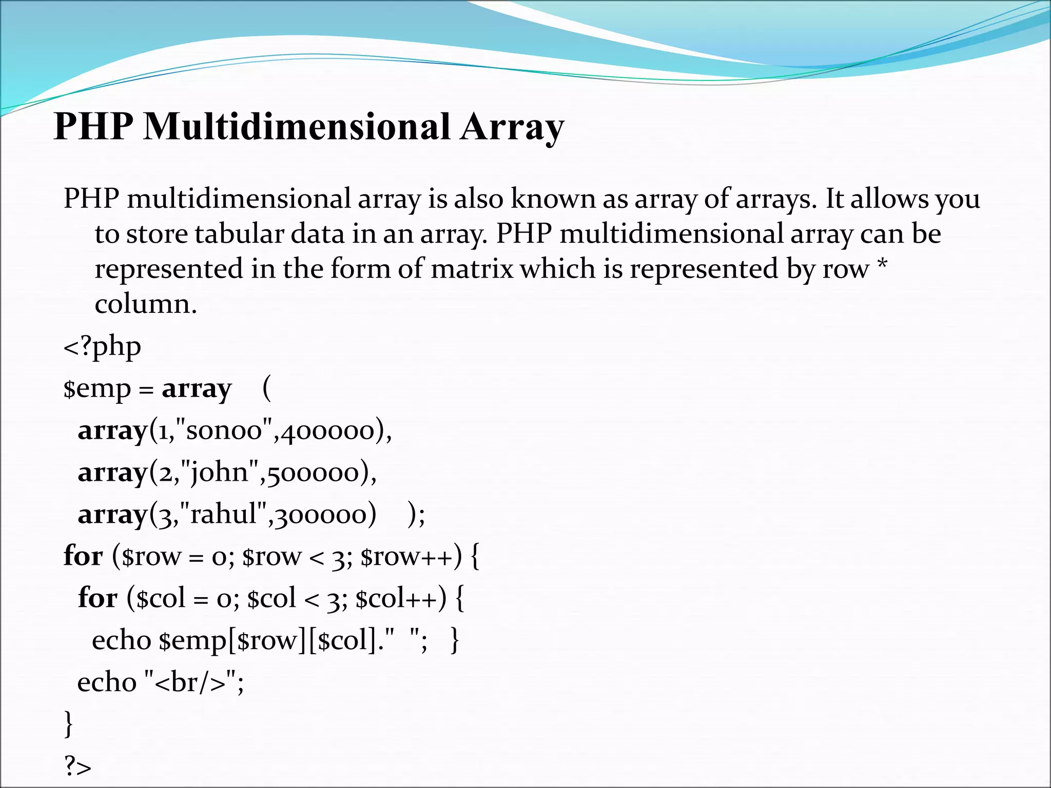 PHP Multidimensional Array
PHP multidimensional array is also known as array of arrays. It allows you
to store tabular data in an array. PHP multidimensional array can be
represented in the form of matrix which is represented by row *
column.
<?php
$emp = array (
array(1,"sonoo",400000),
array(2,"john",500000),
array(3,"rahul",300000) );
for ($row = 0; $row < 3; $row++) {
for ($col = 0; $col < 3; $col++) {
echo $emp[$row][$col]." "; }
echo "<br/>";
}
?>
 