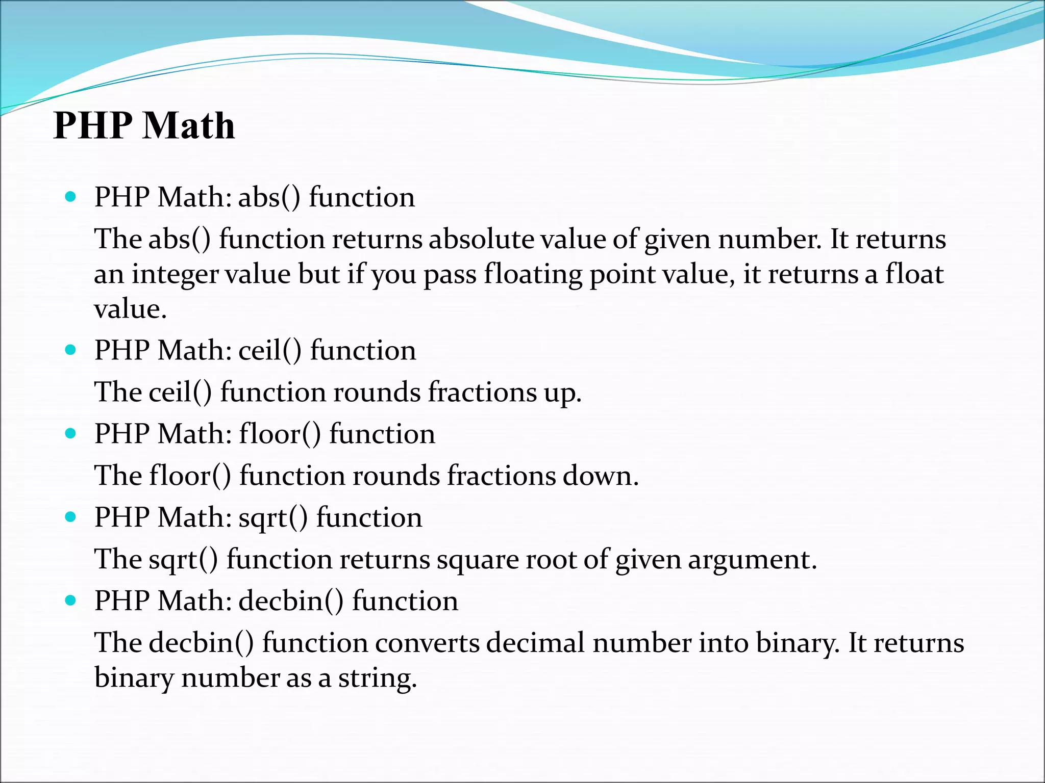 PHP Math
 PHP Math: abs() function
The abs() function returns absolute value of given number. It returns
an integer value but if you pass floating point value, it returns a float
value.
 PHP Math: ceil() function
The ceil() function rounds fractions up.
 PHP Math: floor() function
The floor() function rounds fractions down.
 PHP Math: sqrt() function
The sqrt() function returns square root of given argument.
 PHP Math: decbin() function
The decbin() function converts decimal number into binary. It returns
binary number as a string.
 